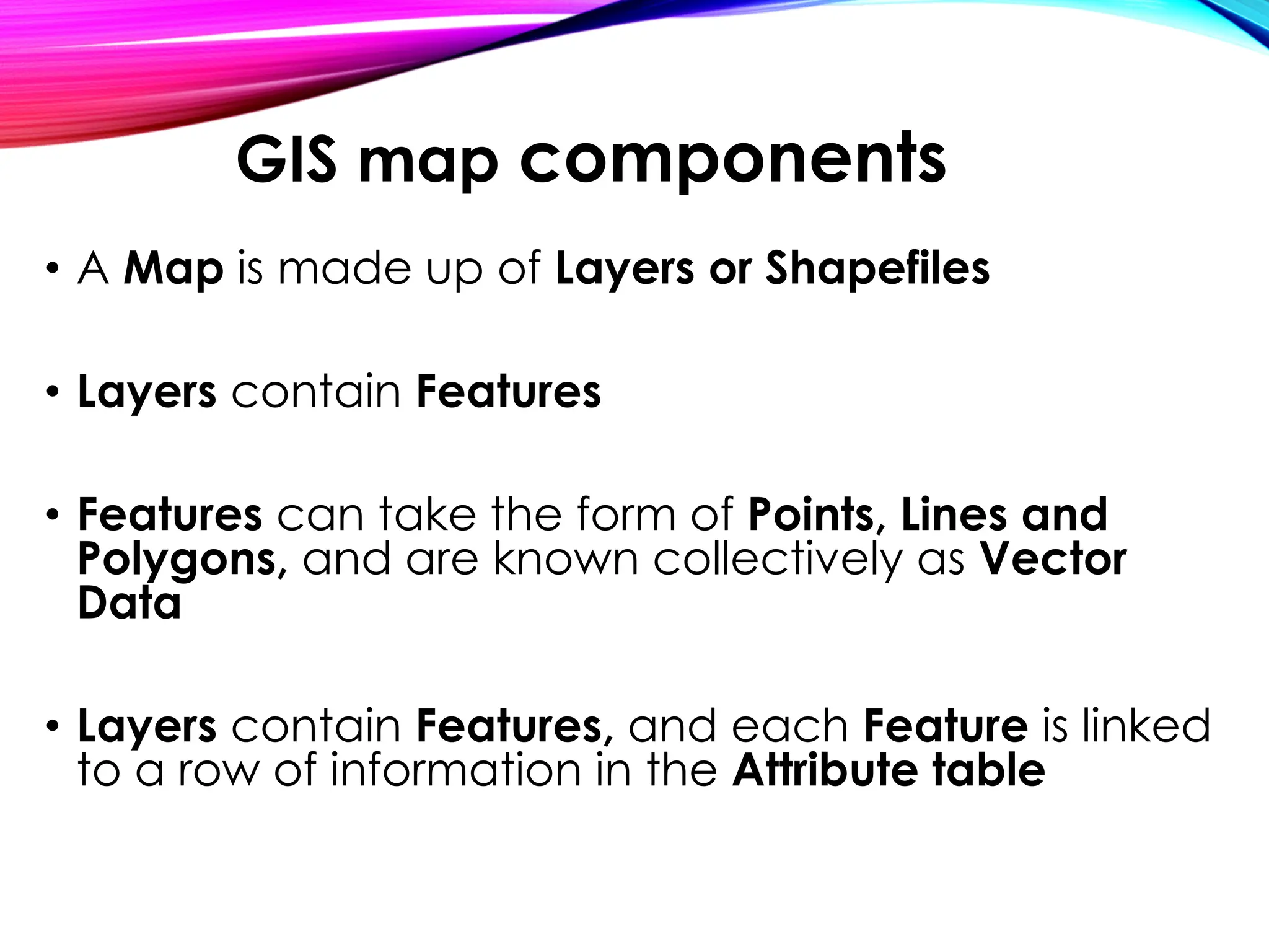 • A Map is made up of Layers or Shapefiles
• Layers contain Features
• Features can take the form of Points, Lines and
Polygons, and are known collectively as Vector
Data
• Layers contain Features, and each Feature is linked
to a row of information in the Attribute table
GIS map components
 