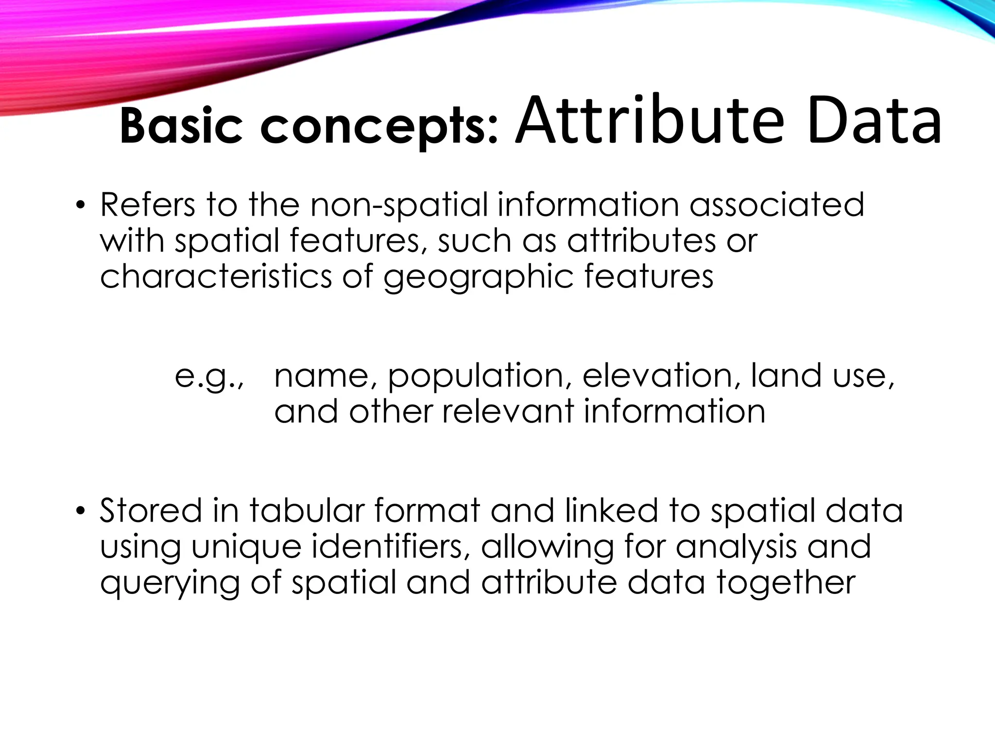 • Refers to the non-spatial information associated
with spatial features, such as attributes or
characteristics of geographic features
e.g., name, population, elevation, land use,
and other relevant information
• Stored in tabular format and linked to spatial data
using unique identifiers, allowing for analysis and
querying of spatial and attribute data together
Basic concepts: Attribute Data
 