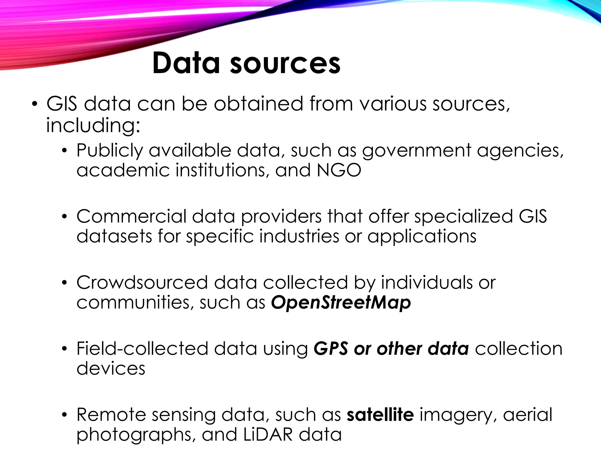 • GIS data can be obtained from various sources,
including:
• Publicly available data, such as government agencies,
academic institutions, and NGO
• Commercial data providers that offer specialized GIS
datasets for specific industries or applications
• Crowdsourced data collected by individuals or
communities, such as OpenStreetMap
• Field-collected data using GPS or other data collection
devices
• Remote sensing data, such as satellite imagery, aerial
photographs, and LiDAR data
Data sources
 