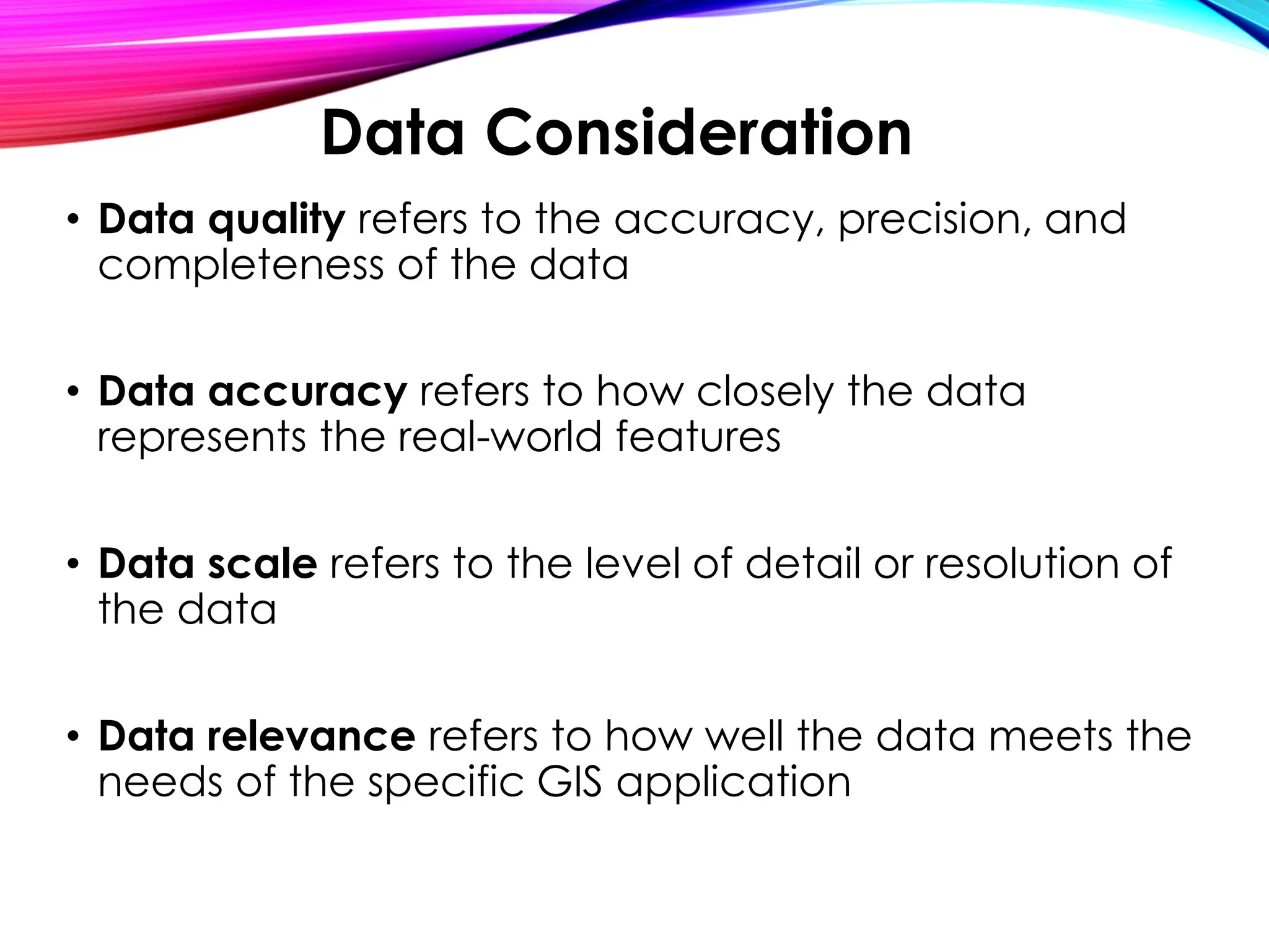 • Data quality refers to the accuracy, precision, and
completeness of the data
• Data accuracy refers to how closely the data
represents the real-world features
• Data scale refers to the level of detail or resolution of
the data
• Data relevance refers to how well the data meets the
needs of the specific GIS application
Data Consideration
 