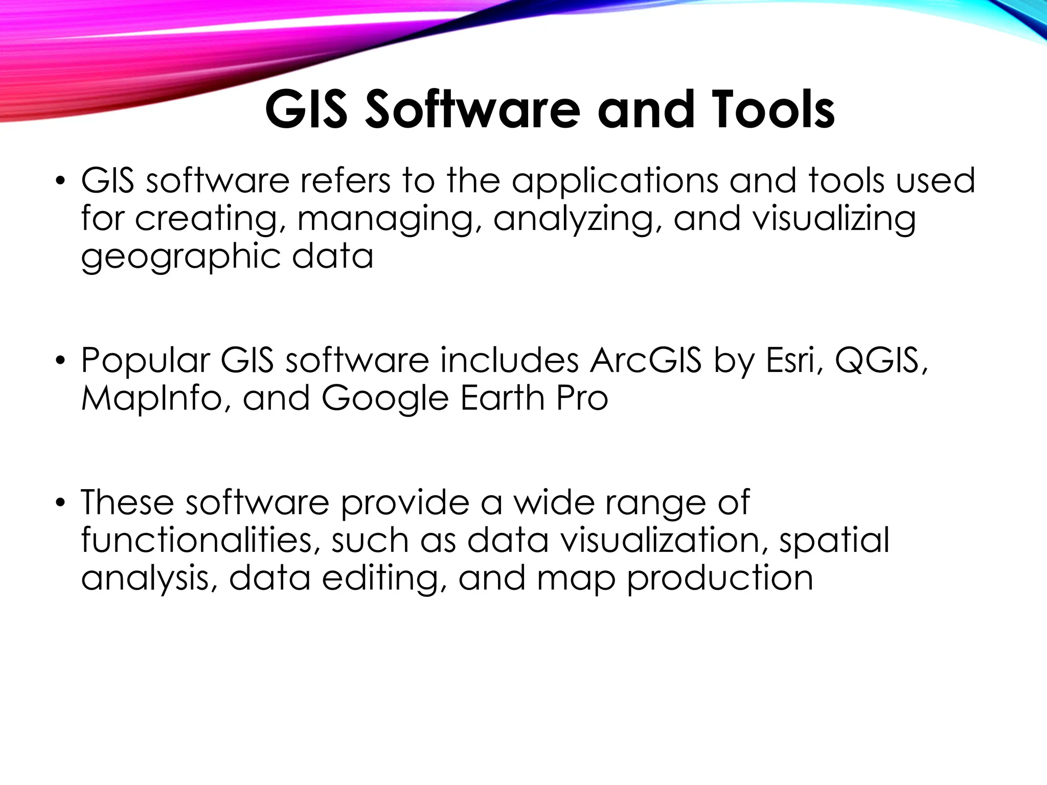 • GIS software refers to the applications and tools used
for creating, managing, analyzing, and visualizing
geographic data
• Popular GIS software includes ArcGIS by Esri, QGIS,
MapInfo, and Google Earth Pro
• These software provide a wide range of
functionalities, such as data visualization, spatial
analysis, data editing, and map production
GIS Software and Tools
 