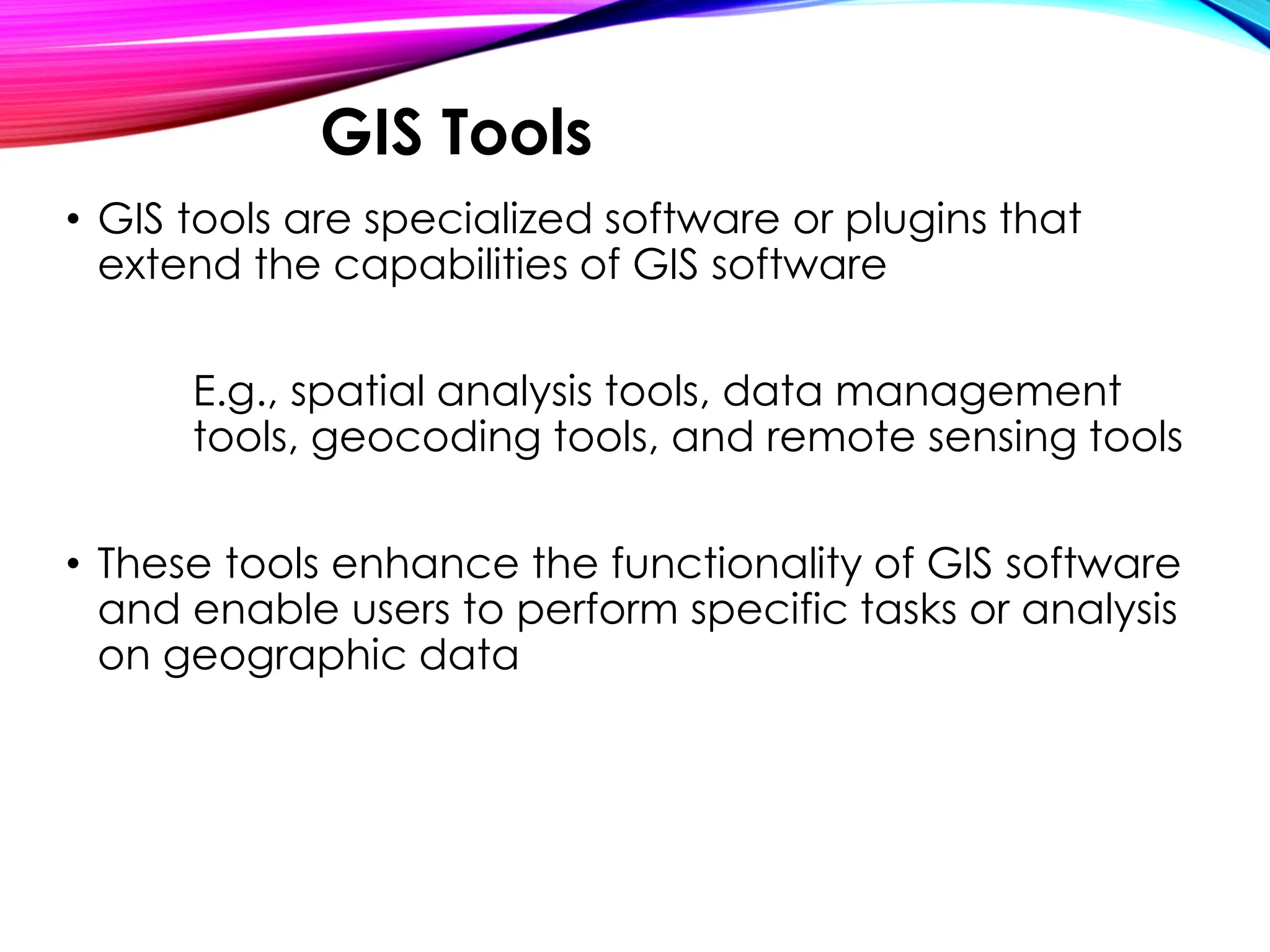 • GIS tools are specialized software or plugins that
extend the capabilities of GIS software
E.g., spatial analysis tools, data management
tools, geocoding tools, and remote sensing tools
• These tools enhance the functionality of GIS software
and enable users to perform specific tasks or analysis
on geographic data
GIS Tools
 