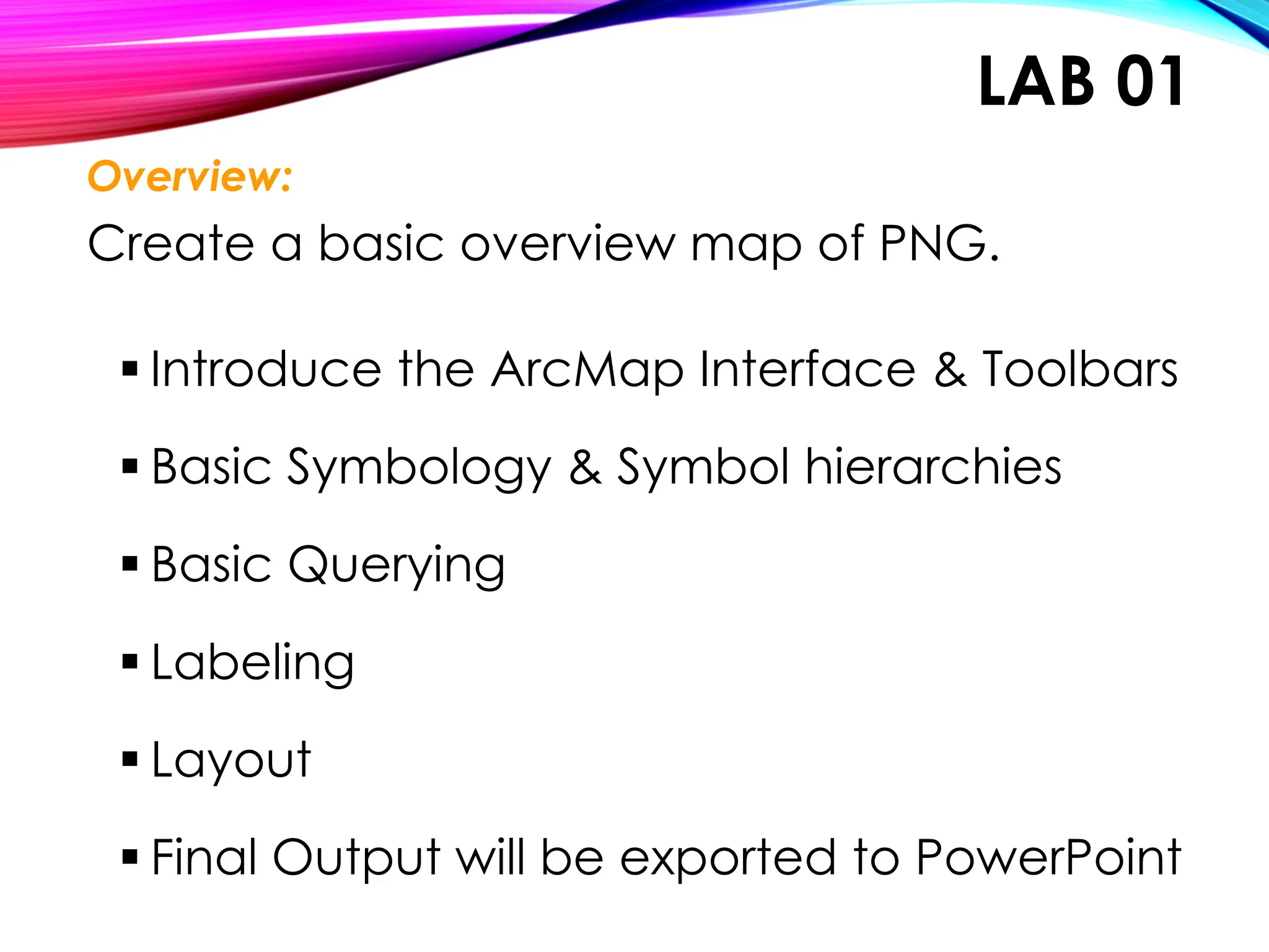 LAB 01
Overview:
Create a basic overview map of PNG.
▪ Introduce the ArcMap Interface & Toolbars
▪ Basic Symbology & Symbol hierarchies
▪ Basic Querying
▪ Labeling
▪ Layout
▪ Final Output will be exported to PowerPoint
 