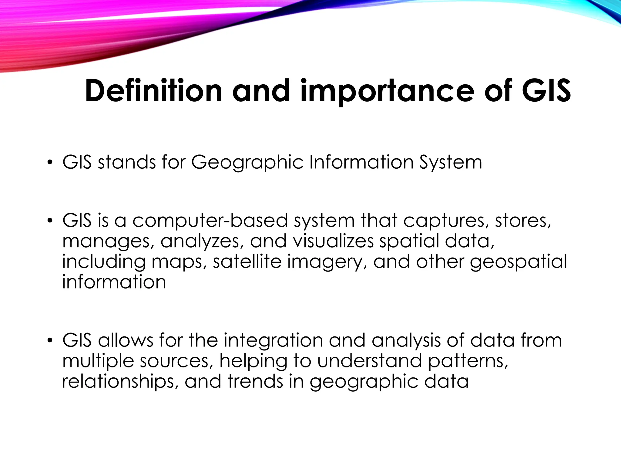 • GIS stands for Geographic Information System
• GIS is a computer-based system that captures, stores,
manages, analyzes, and visualizes spatial data,
including maps, satellite imagery, and other geospatial
information
• GIS allows for the integration and analysis of data from
multiple sources, helping to understand patterns,
relationships, and trends in geographic data
Definition and importance of GIS
 