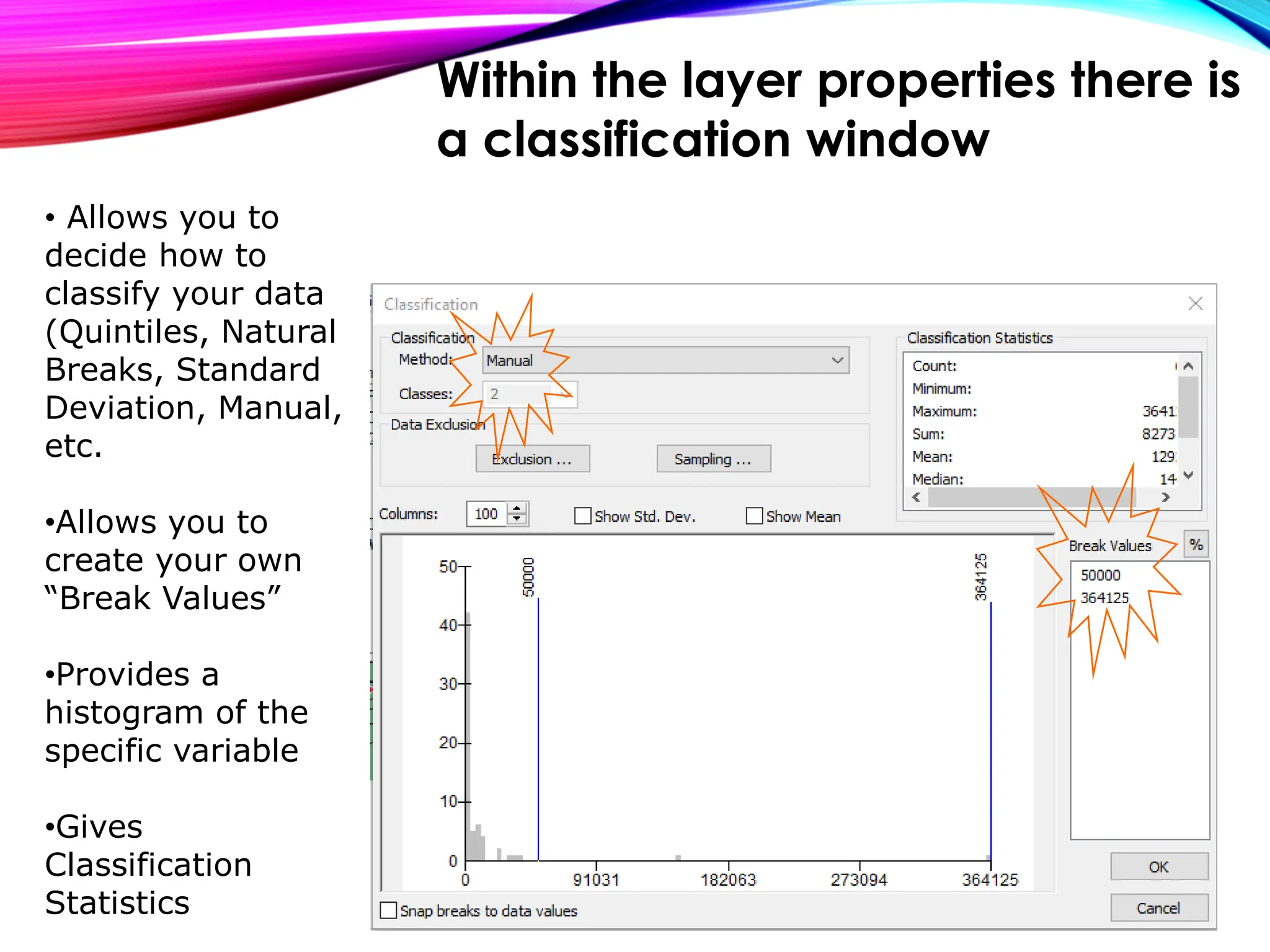 • Allows you to
decide how to
classify your data
(Quintiles, Natural
Breaks, Standard
Deviation, Manual,
etc.
•Allows you to
create your own
“Break Values”
•Provides a
histogram of the
specific variable
•Gives
Classification
Statistics
Within the layer properties there is
a classification window
 