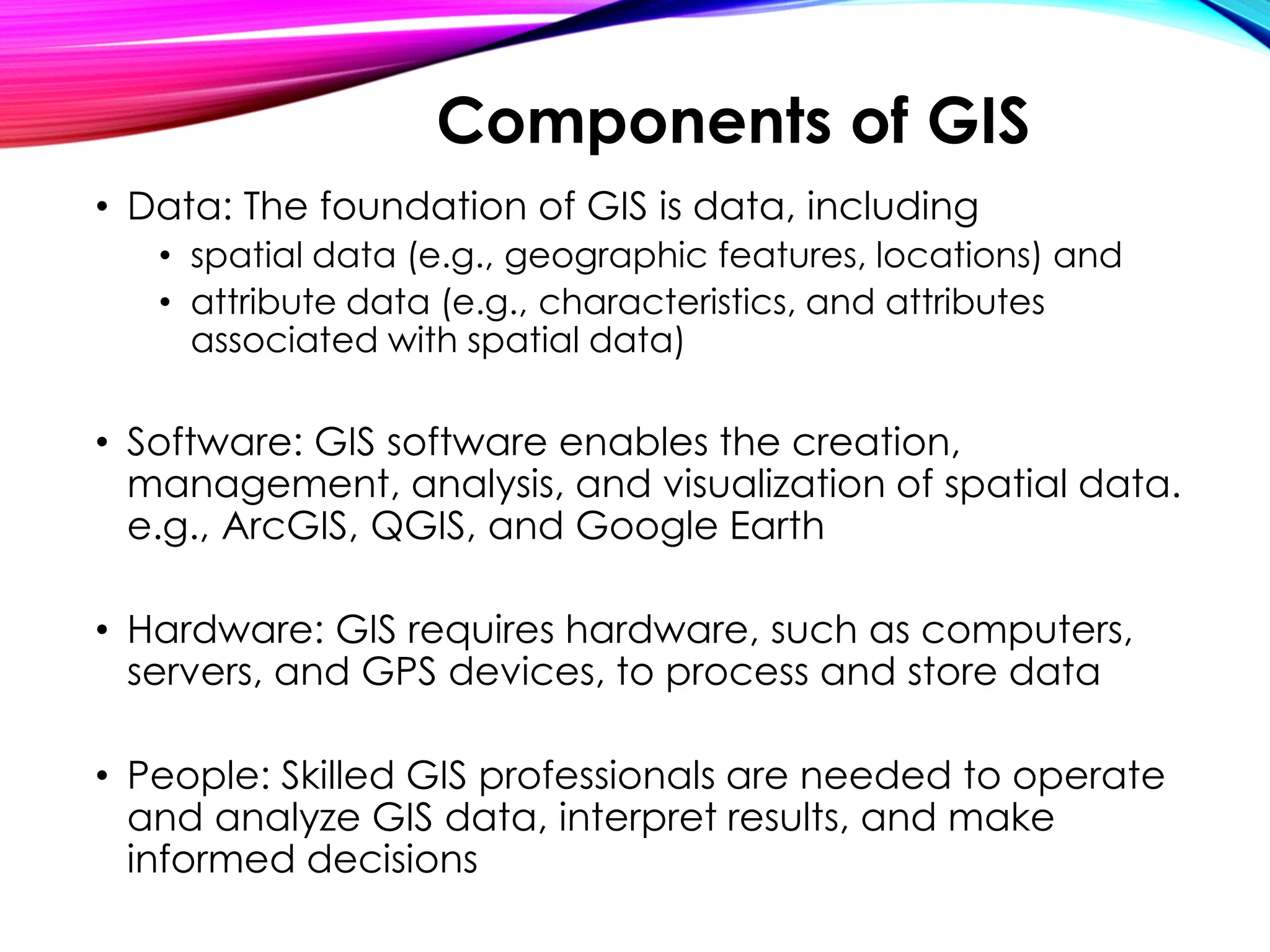 • Data: The foundation of GIS is data, including
• spatial data (e.g., geographic features, locations) and
• attribute data (e.g., characteristics, and attributes
associated with spatial data)
• Software: GIS software enables the creation,
management, analysis, and visualization of spatial data.
e.g., ArcGIS, QGIS, and Google Earth
• Hardware: GIS requires hardware, such as computers,
servers, and GPS devices, to process and store data
• People: Skilled GIS professionals are needed to operate
and analyze GIS data, interpret results, and make
informed decisions
Components of GIS
 