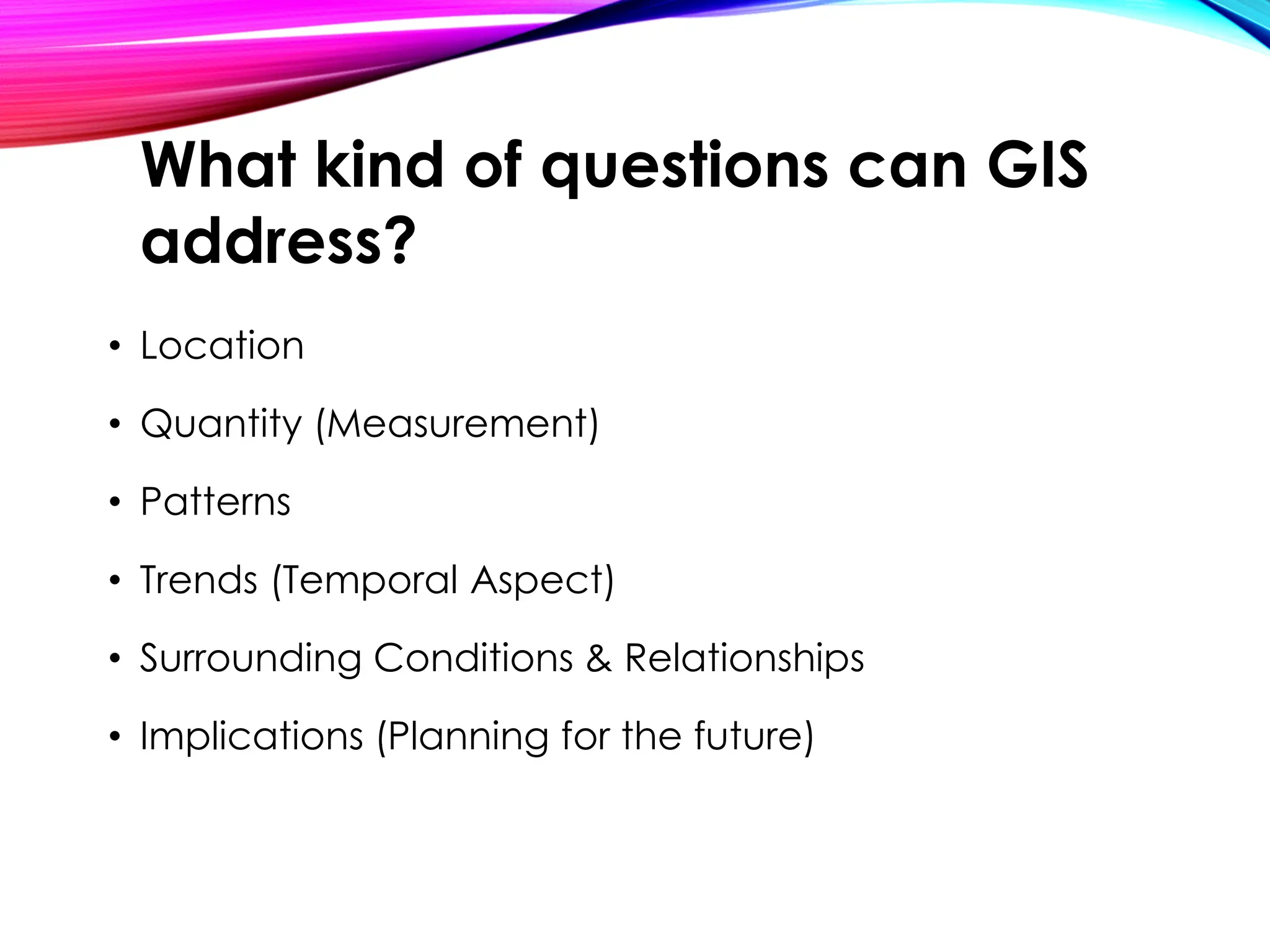 • Location
• Quantity (Measurement)
• Patterns
• Trends (Temporal Aspect)
• Surrounding Conditions & Relationships
• Implications (Planning for the future)
What kind of questions can GIS
address?
 