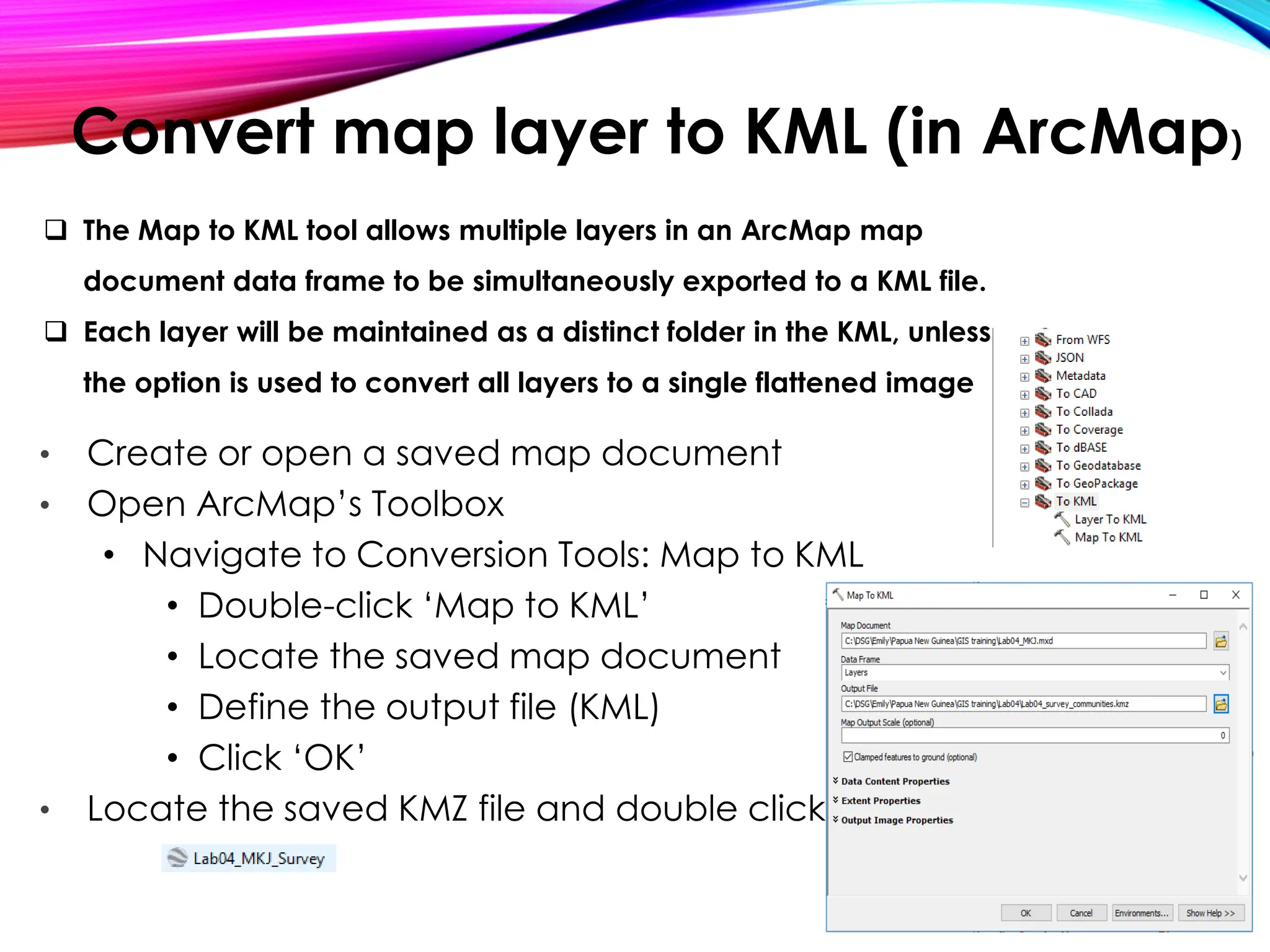 Convert map layer to KML (in ArcMap)
• Create or open a saved map document
• Open ArcMap’s Toolbox
• Navigate to Conversion Tools: Map to KML
• Double-click ‘Map to KML’
• Locate the saved map document
• Define the output file (KML)
• Click ‘OK’
• Locate the saved KMZ file and double click
❑ The Map to KML tool allows multiple layers in an ArcMap map
document data frame to be simultaneously exported to a KML file.
❑ Each layer will be maintained as a distinct folder in the KML, unless
the option is used to convert all layers to a single flattened image
 