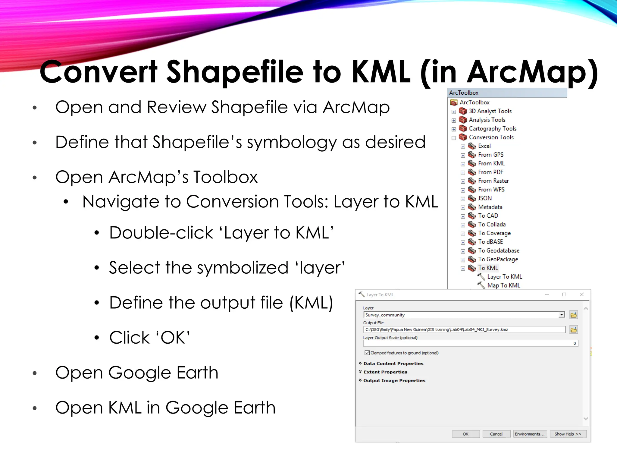Convert Shapefile to KML (in ArcMap)
• Open and Review Shapefile via ArcMap
• Define that Shapefile’s symbology as desired
• Open ArcMap’s Toolbox
• Navigate to Conversion Tools: Layer to KML
• Double-click ‘Layer to KML’
• Select the symbolized ‘layer’
• Define the output file (KML)
• Click ‘OK’
• Open Google Earth
• Open KML in Google Earth
 