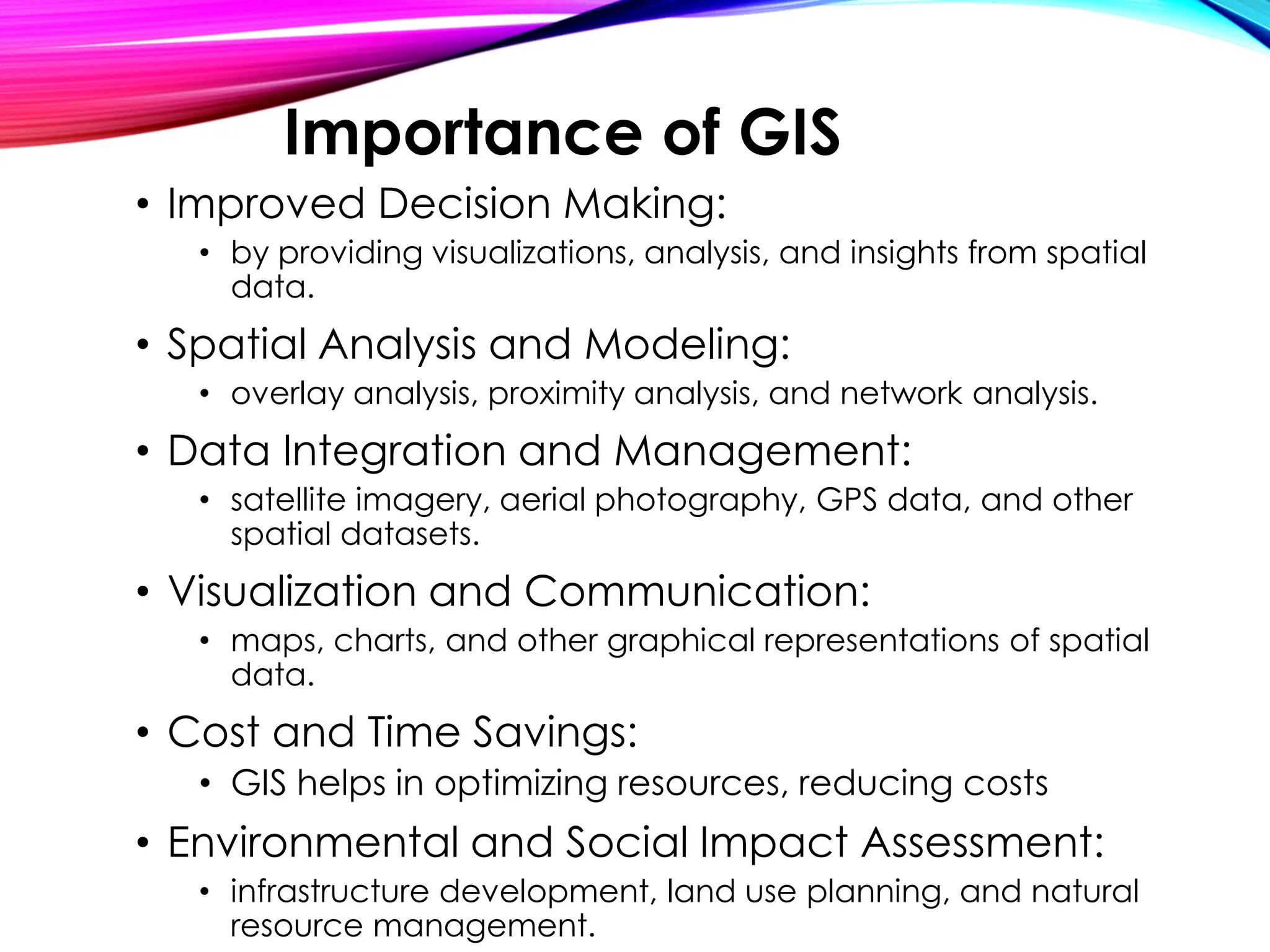 • Improved Decision Making:
• by providing visualizations, analysis, and insights from spatial
data.
• Spatial Analysis and Modeling:
• overlay analysis, proximity analysis, and network analysis.
• Data Integration and Management:
• satellite imagery, aerial photography, GPS data, and other
spatial datasets.
• Visualization and Communication:
• maps, charts, and other graphical representations of spatial
data.
• Cost and Time Savings:
• GIS helps in optimizing resources, reducing costs
• Environmental and Social Impact Assessment:
• infrastructure development, land use planning, and natural
resource management.
Importance of GIS
 
