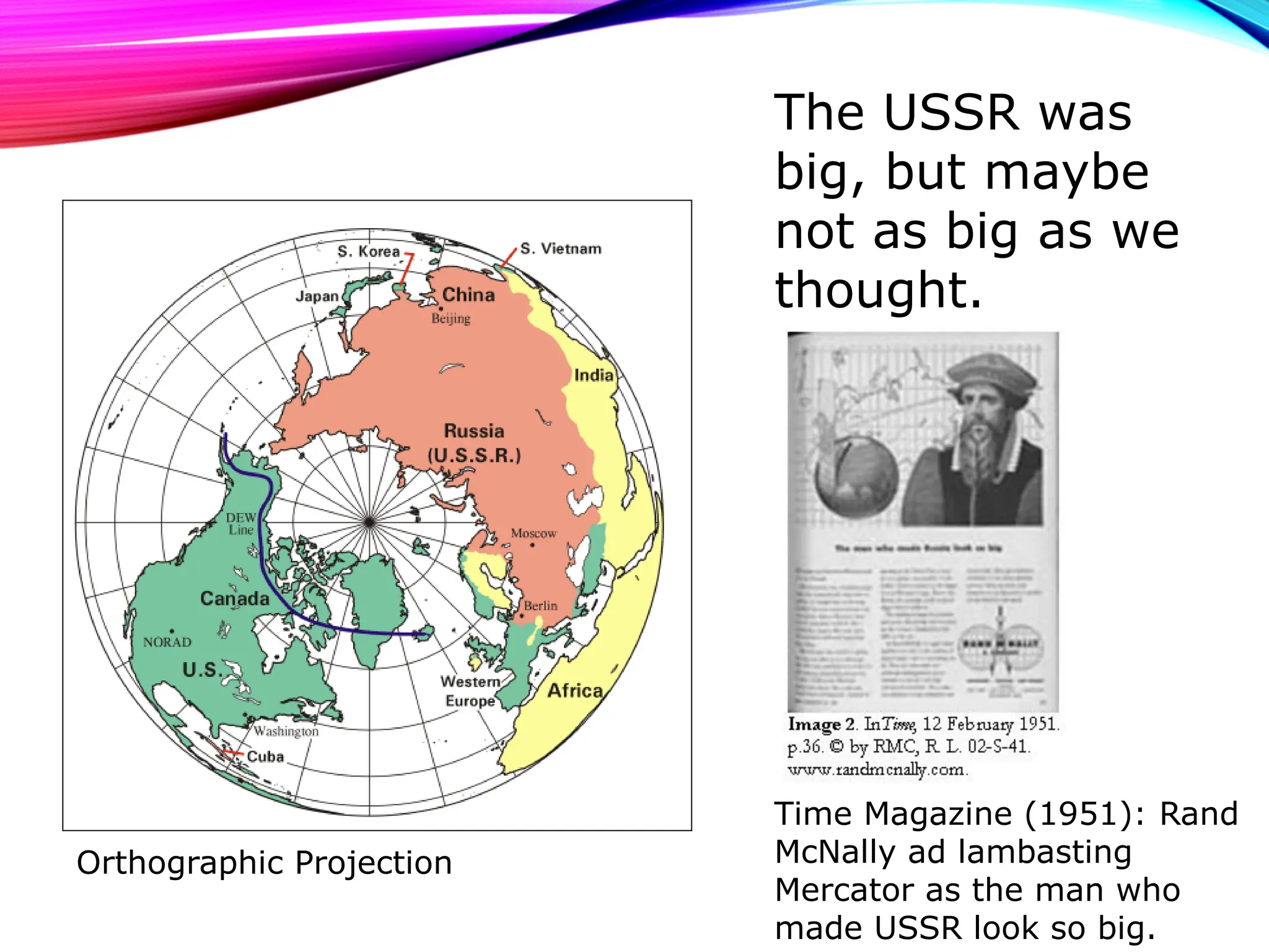 The USSR was
big, but maybe
not as big as we
thought.
Time Magazine (1951): Rand
McNally ad lambasting
Mercator as the man who
made USSR look so big.
Orthographic Projection
 