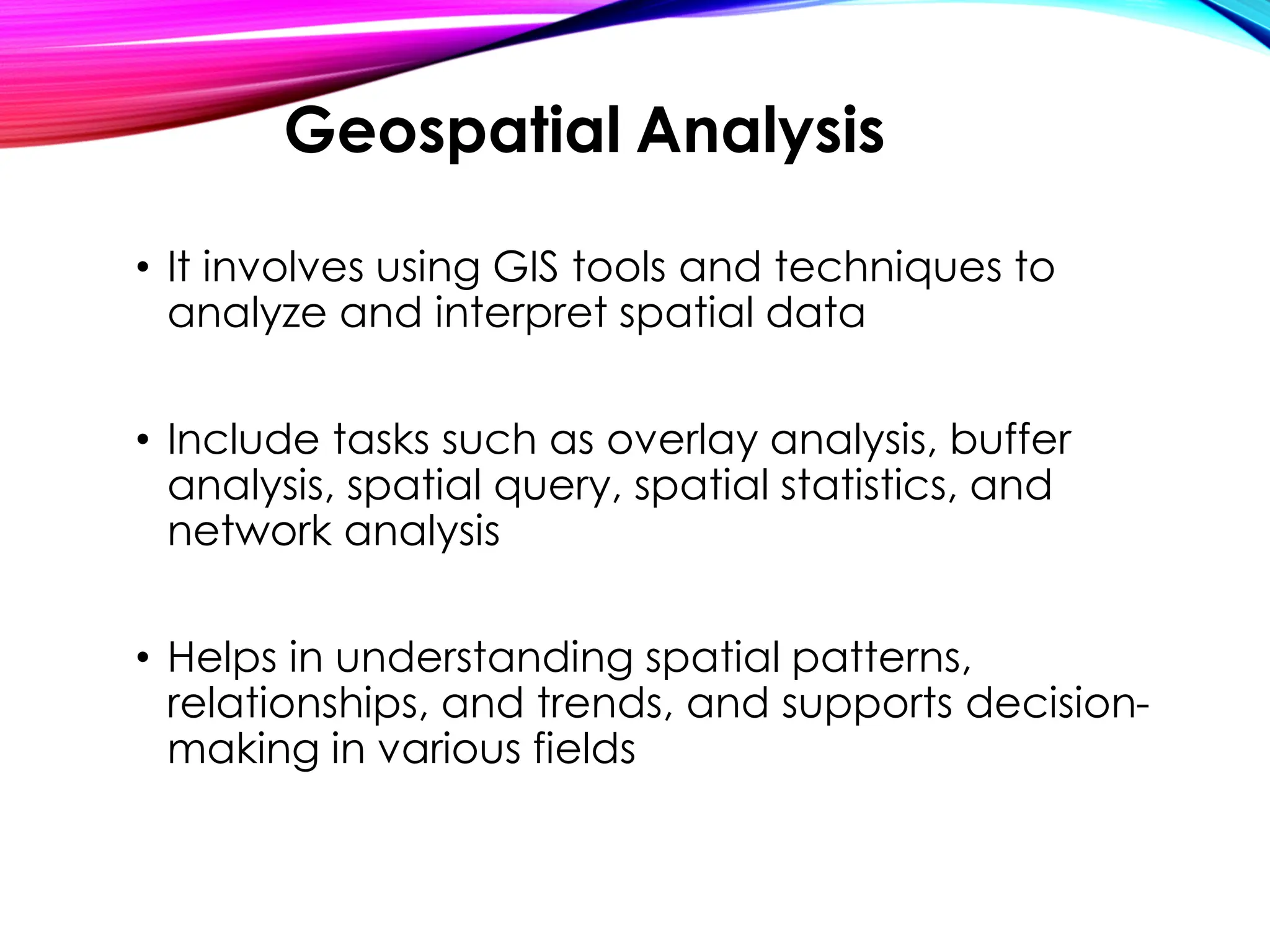 • It involves using GIS tools and techniques to
analyze and interpret spatial data
• Include tasks such as overlay analysis, buffer
analysis, spatial query, spatial statistics, and
network analysis
• Helps in understanding spatial patterns,
relationships, and trends, and supports decision-
making in various fields
Geospatial Analysis
 