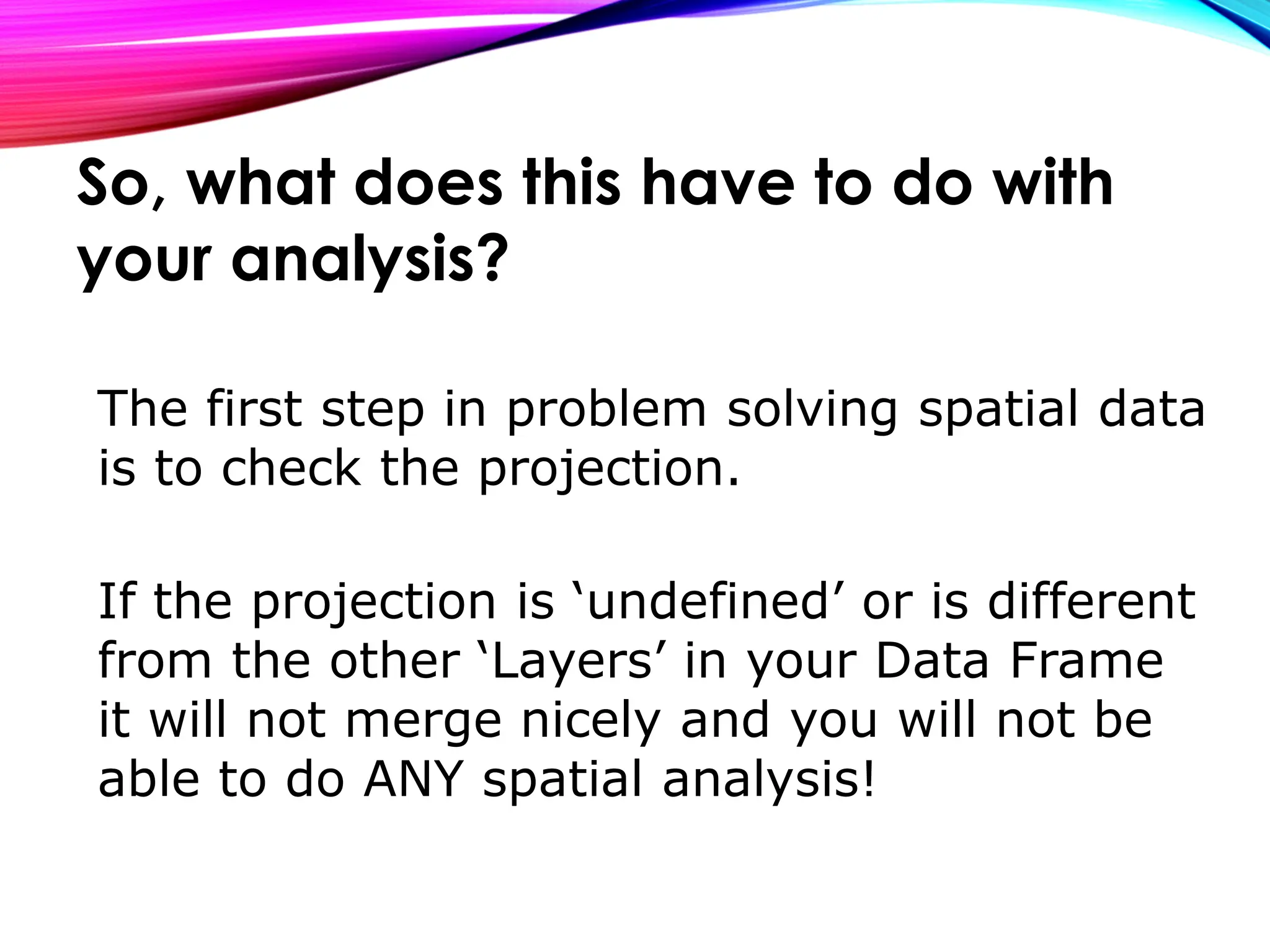 The first step in problem solving spatial data
is to check the projection.
If the projection is ‘undefined’ or is different
from the other ‘Layers’ in your Data Frame
it will not merge nicely and you will not be
able to do ANY spatial analysis!
So, what does this have to do with
your analysis?
 