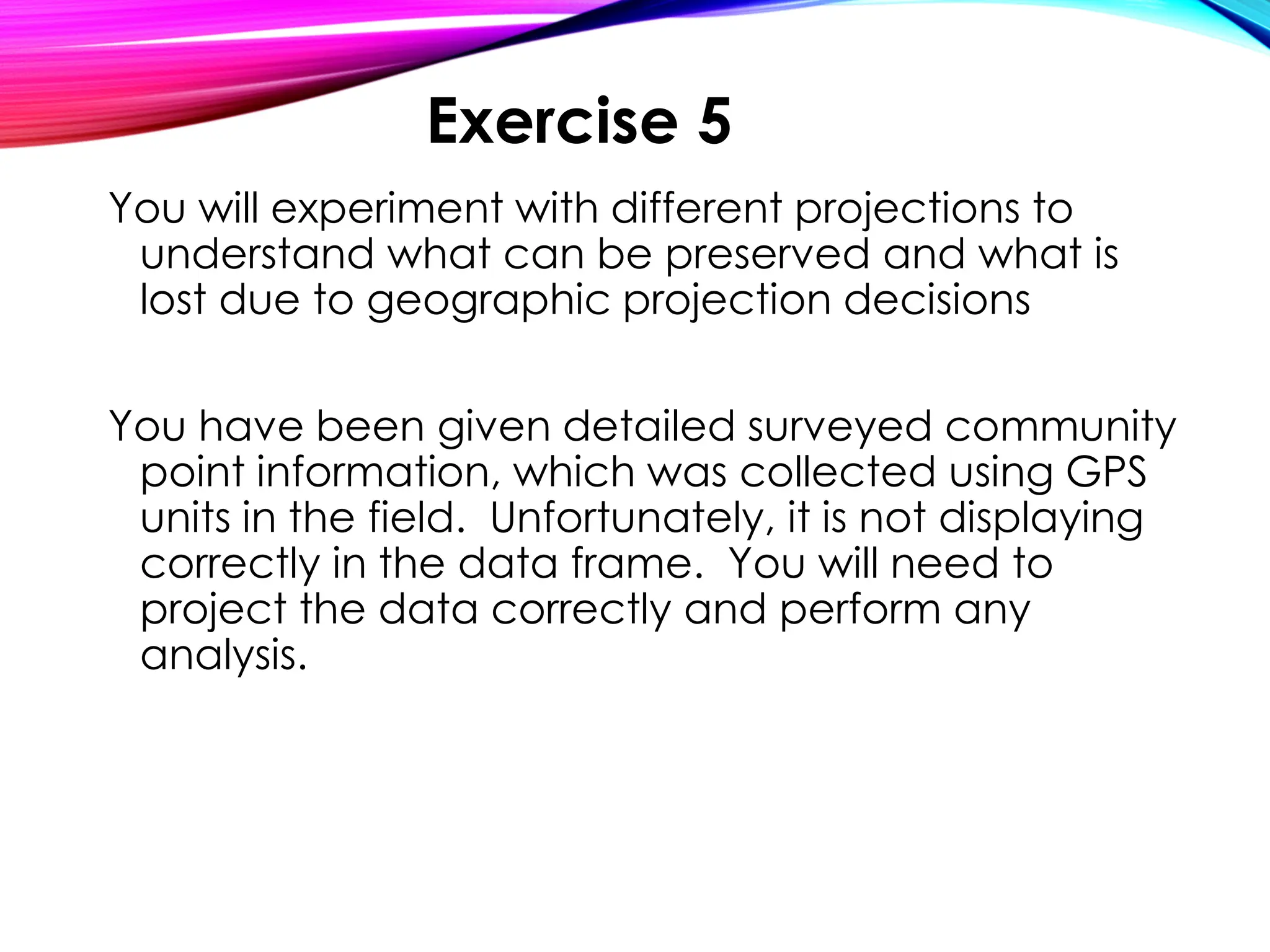 You will experiment with different projections to
understand what can be preserved and what is
lost due to geographic projection decisions
You have been given detailed surveyed community
point information, which was collected using GPS
units in the field. Unfortunately, it is not displaying
correctly in the data frame. You will need to
project the data correctly and perform any
analysis.
Exercise 5
 