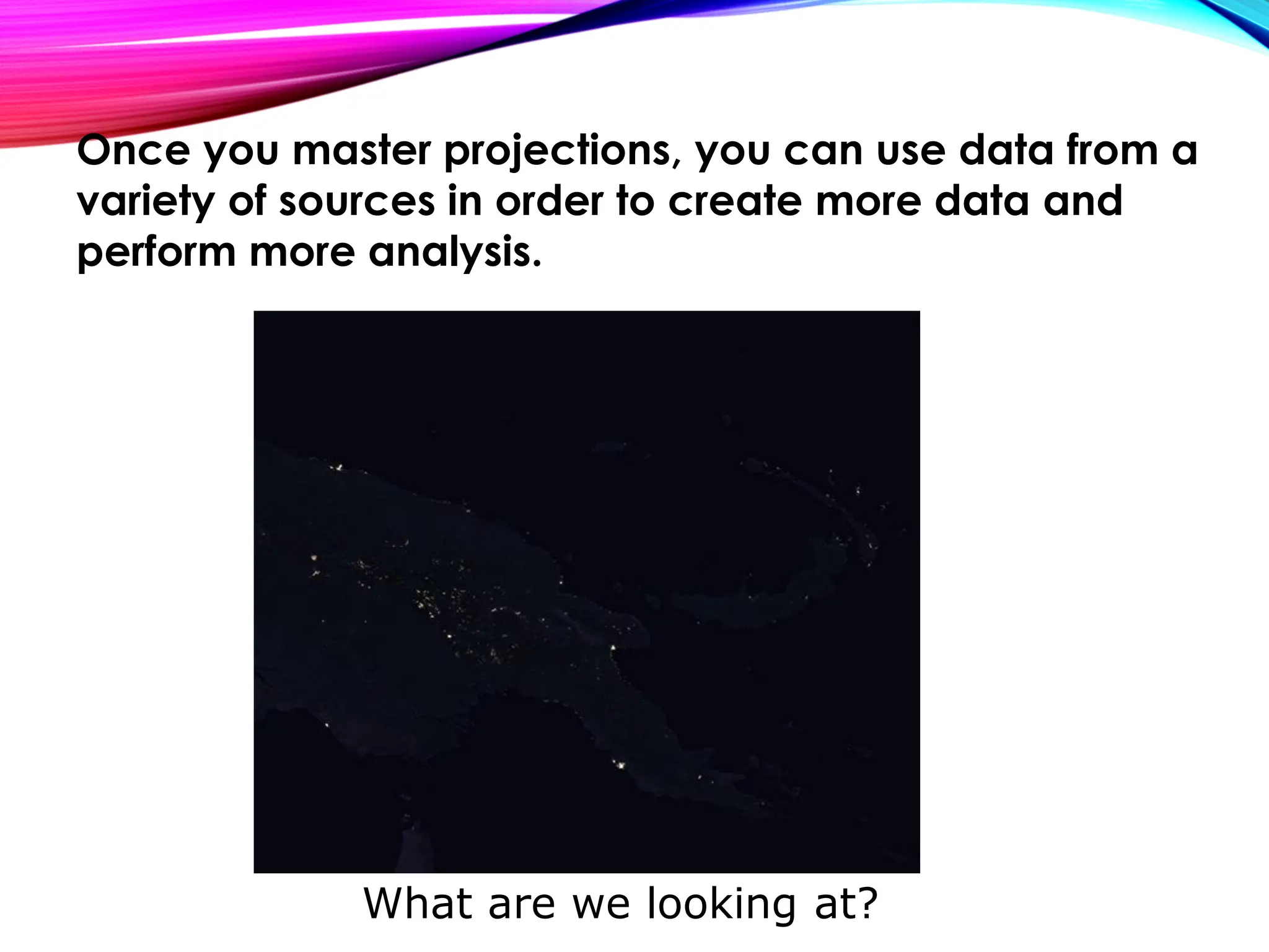 What are we looking at?
Once you master projections, you can use data from a
variety of sources in order to create more data and
perform more analysis.
 