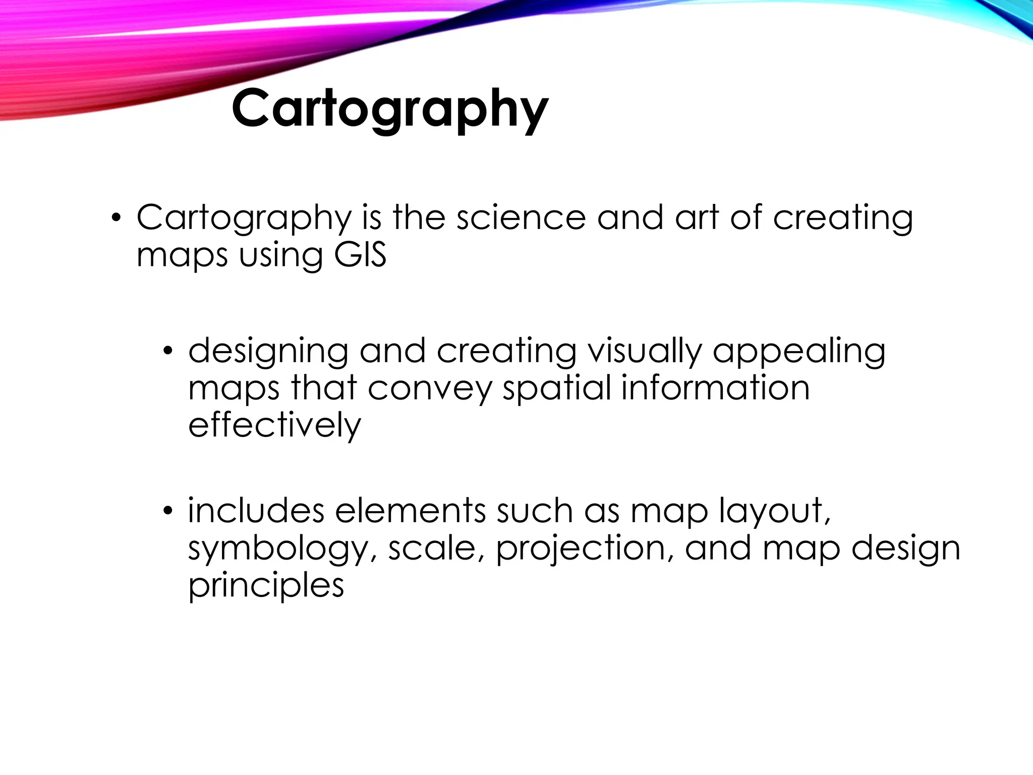 • Cartography is the science and art of creating
maps using GIS
• designing and creating visually appealing
maps that convey spatial information
effectively
• includes elements such as map layout,
symbology, scale, projection, and map design
principles
Cartography
 