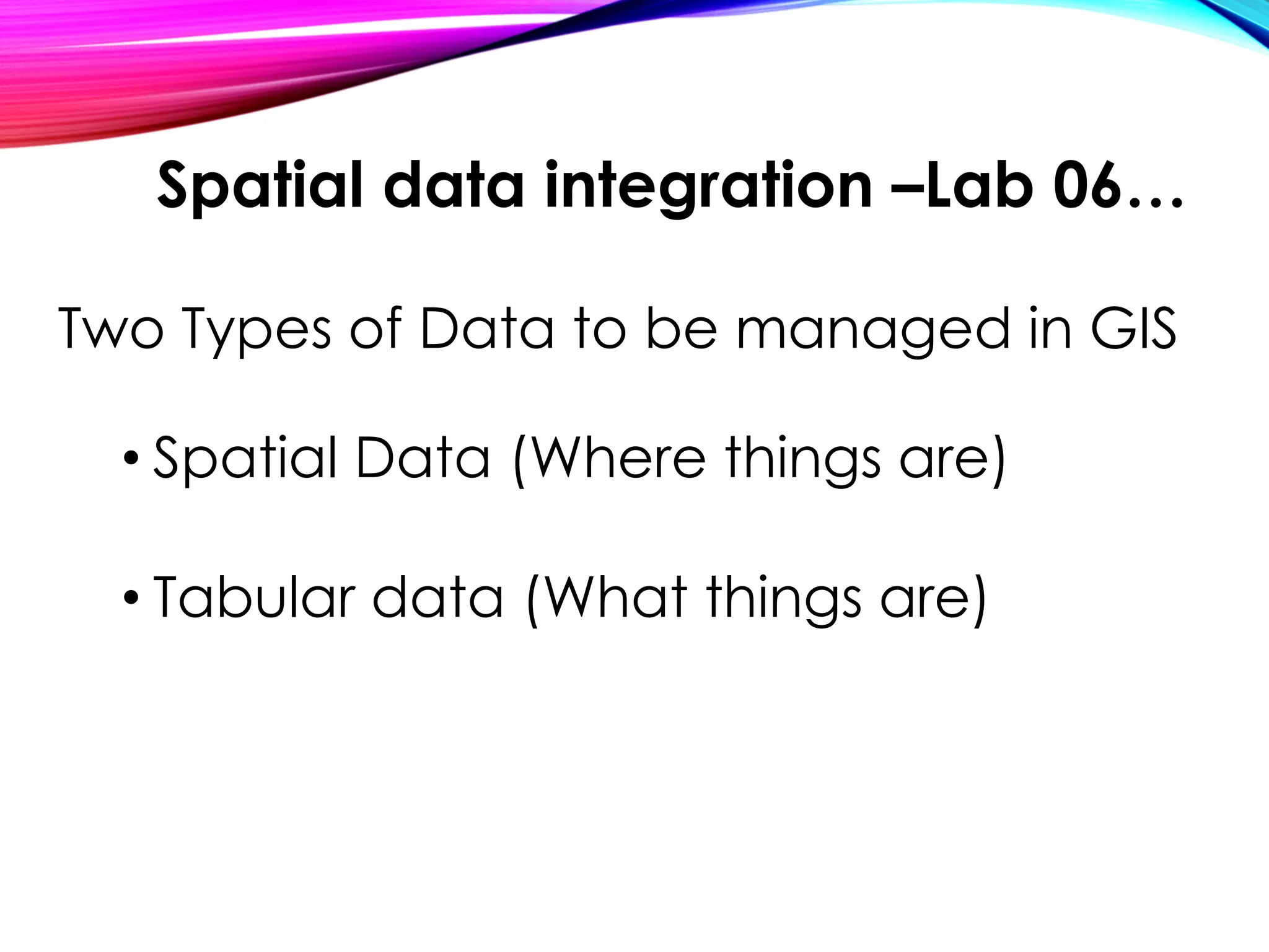 Two Types of Data to be managed in GIS
• Spatial Data (Where things are)
• Tabular data (What things are)
Spatial data integration –Lab 06…
 