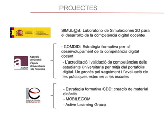 PROJECTES
SIMUL@B: Laboratorio de Simulaciones 3D para
el desarrollo de la competencia digital docente
- COMDID: Estratègia formativa per al
desenvolupament de la competència digital
docent
- L’acreditació i validació de competències dels
estudiants universitaris per mitjà del portafolis
digital. Un procés pel seguiment i l’avaluació de
les pràctiques externes a les escoles
- MOBILECOM
- Estratègia formativa CDD: creació de material
didàctic
- Active Learning Group
 