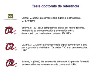 Larraz, V. (2013) La competència digital a la Universitat.
U. d’Andorra
Esteve, F. (2015) La competencia digital del futuro docente.
Análisis de su autopercepción y evaluación de su
desempeño por medio de un entorno 3D. URV.
Lázaro, J. L. (2015) La competència digital docent com a eina
per a garantir la qualitat en l’ús de les TIC a un centre escolar.
URV.
Esteve, V. (2015) Els entorns de simulació 3D per a la formació
en competències transversals a la Universitat. URV.
 