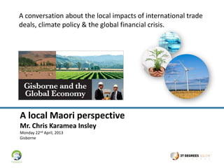 A conversation about the local impacts of international trade
deals, climate policy & the global financial crisis.




A local Maori perspective
Mr. Chris Karamea Insley
Monday 22nd April, 2013
Gisborne
 