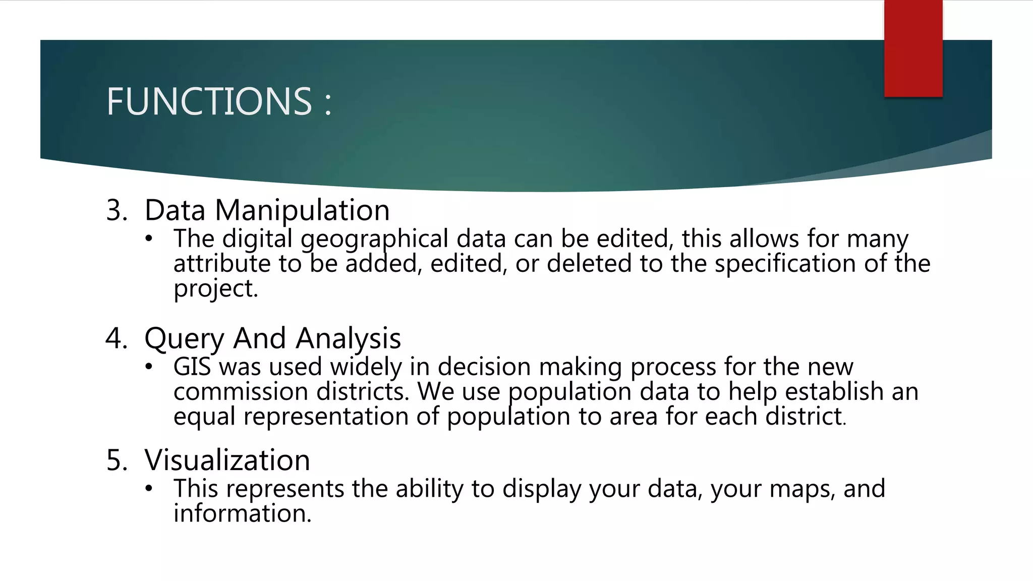 FUNCTIONS :
3. Data Manipulation
• The digital geographical data can be edited, this allows for many
attribute to be added, edited, or deleted to the specification of the
project.
4. Query And Analysis
• GIS was used widely in decision making process for the new
commission districts. We use population data to help establish an
equal representation of population to area for each district.
5. Visualization
• This represents the ability to display your data, your maps, and
information.
 