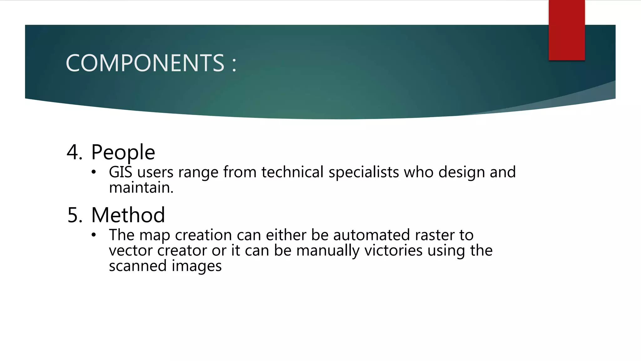 COMPONENTS :
4. People
• GIS users range from technical specialists who design and
maintain.
5. Method
• The map creation can either be automated raster to
vector creator or it can be manually victories using the
scanned images
 