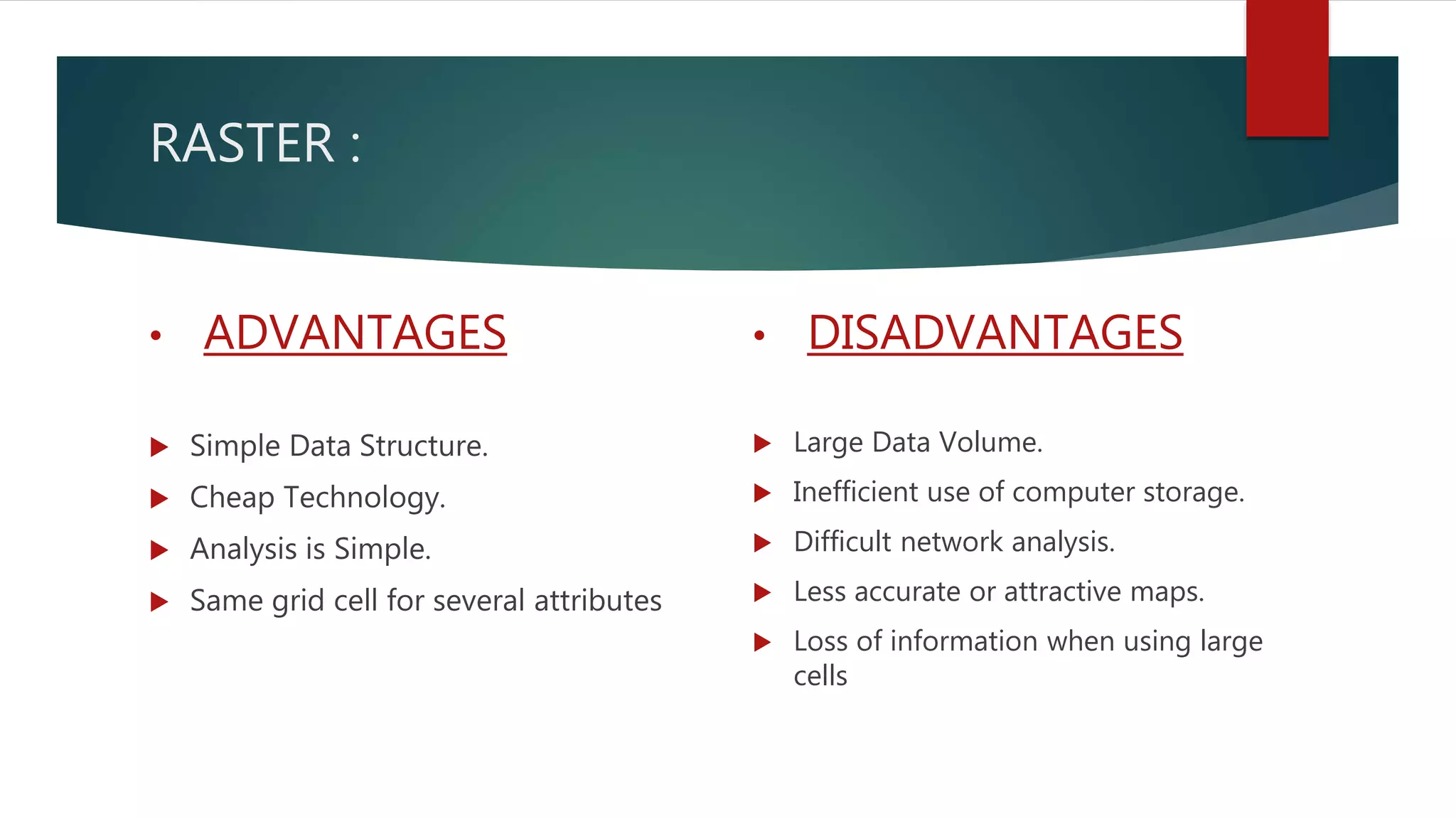 RASTER :
• ADVANTAGES
 Simple Data Structure.
 Cheap Technology.
 Analysis is Simple.
 Same grid cell for several attributes
• DISADVANTAGES
 Large Data Volume.
 Inefficient use of computer storage.
 Difficult network analysis.
 Less accurate or attractive maps.
 Loss of information when using large
cells
 