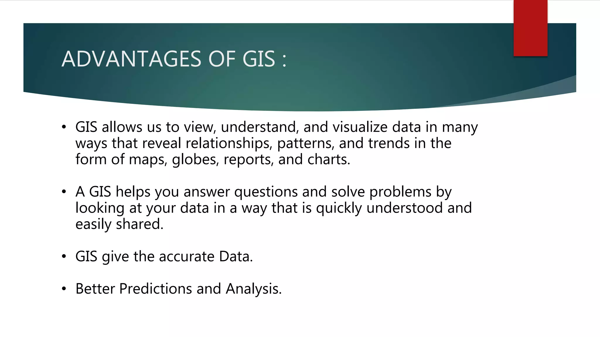 ADVANTAGES OF GIS :
• GIS allows us to view, understand, and visualize data in many
ways that reveal relationships, patterns, and trends in the
form of maps, globes, reports, and charts.
• A GIS helps you answer questions and solve problems by
looking at your data in a way that is quickly understood and
easily shared.
• GIS give the accurate Data.
• Better Predictions and Analysis.
 