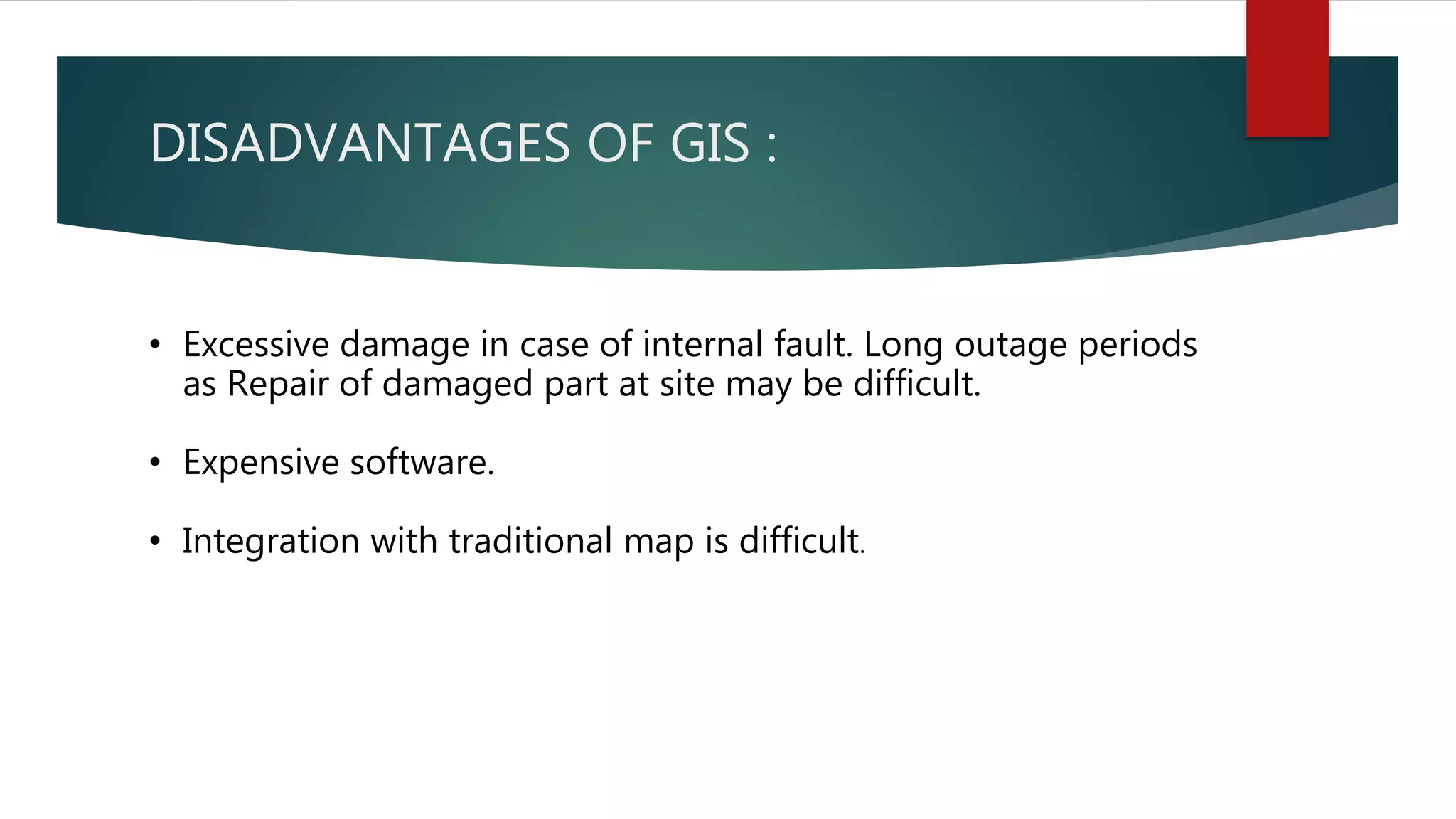 DISADVANTAGES OF GIS :
• Excessive damage in case of internal fault. Long outage periods
as Repair of damaged part at site may be difficult.
• Expensive software.
• Integration with traditional map is difficult.
 
