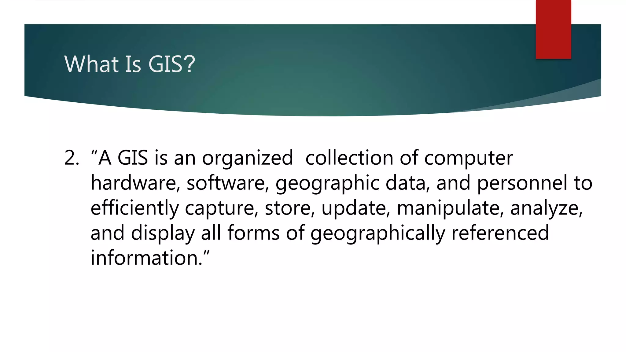 What Is GIS?
2. “A GIS is an organized collection of computer
hardware, software, geographic data, and personnel to
efficiently capture, store, update, manipulate, analyze,
and display all forms of geographically referenced
information.”
 