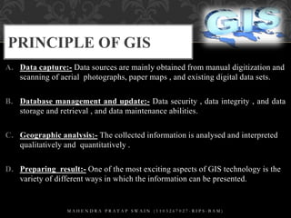 PRINCIPLE OF GIS
A. Data capture:- Data sources are mainly obtained from manual digitization and
scanning of aerial photog...