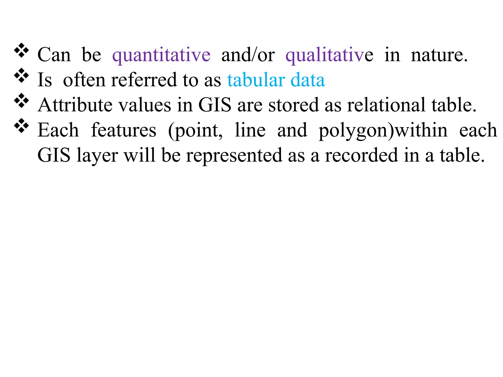  Can be quantitative and/or qualitative in nature.
 Is often referred to as tabular data
 Attribute values in GIS are stored as relational table.
 Each features (point, line and polygon)within each
GIS layer will be represented as a recorded in a table.
 