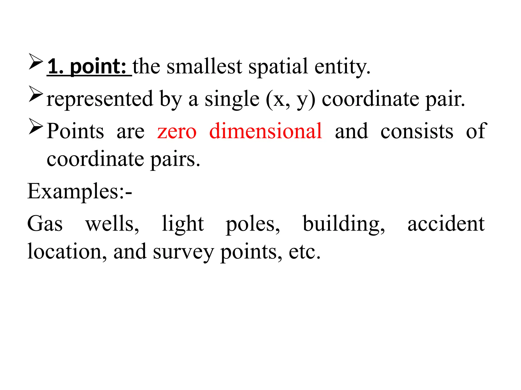 1. point: the smallest spatial entity.
represented by a single (x, y) coordinate pair.
Points are zero dimensional and consists of
coordinate pairs.
Examples:-
Gas wells, light poles, building, accident
location, and survey points, etc.
 