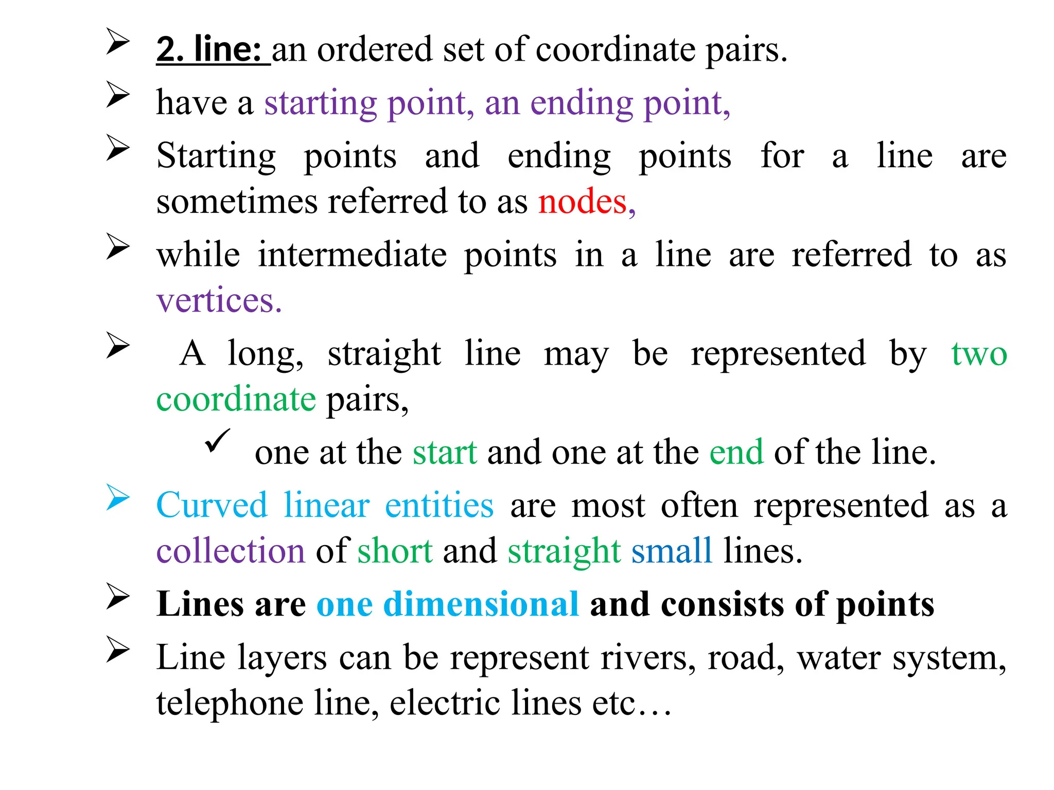  2. line: an ordered set of coordinate pairs.
 have a starting point, an ending point,
 Starting points and ending points for a line are
sometimes referred to as nodes,
 while intermediate points in a line are referred to as
vertices.
 A long, straight line may be represented by two
coordinate pairs,
 one at the start and one at the end of the line.
 Curved linear entities are most often represented as a
collection of short and straight small lines.
 Lines are one dimensional and consists of points
 Line layers can be represent rivers, road, water system,
telephone line, electric lines etc…
 