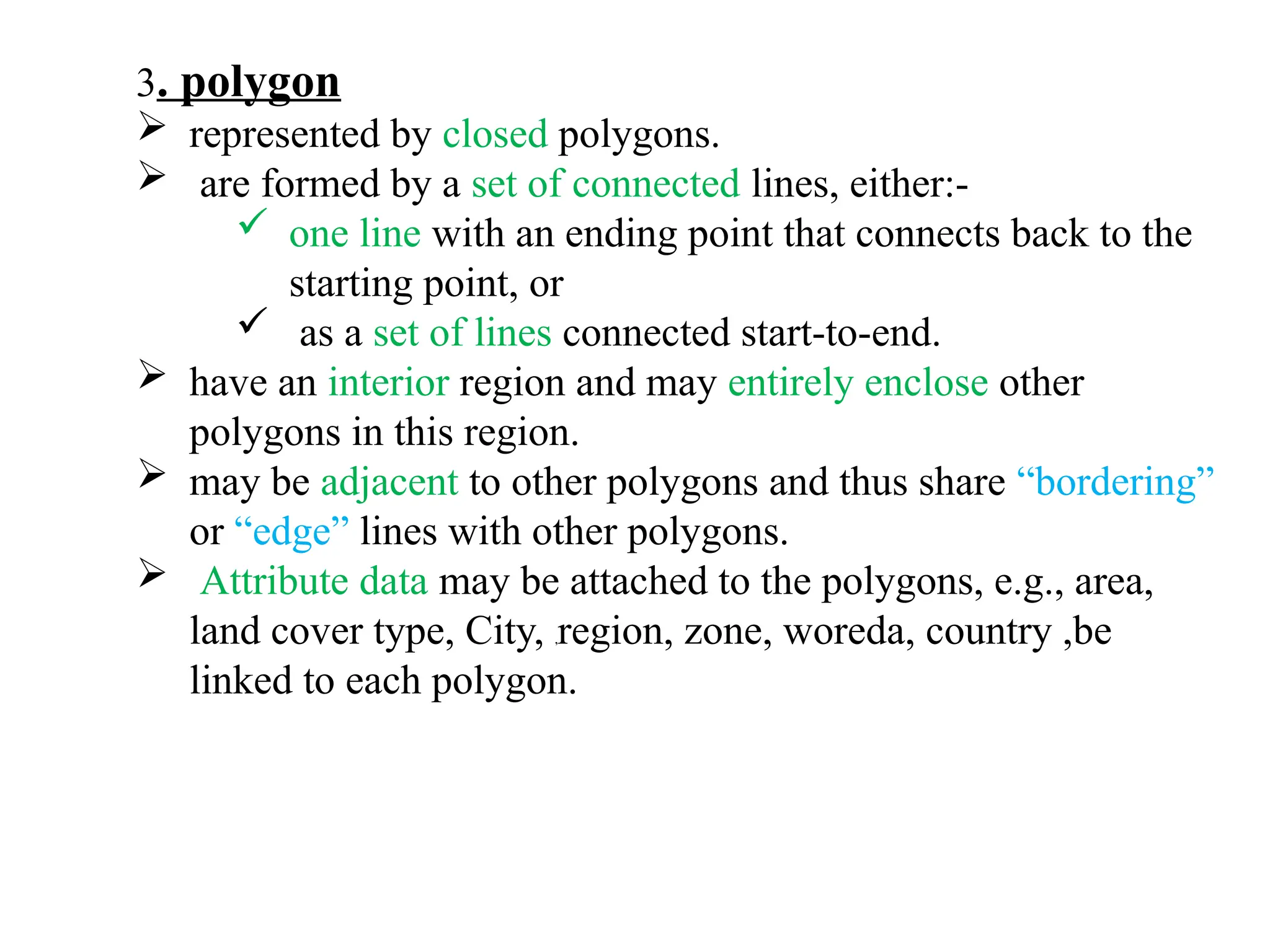3. polygon
 represented by closed polygons.
 are formed by a set of connected lines, either:-
 one line with an ending point that connects back to the
starting point, or
 as a set of lines connected start-to-end.
 have an interior region and may entirely enclose other
polygons in this region.
 may be adjacent to other polygons and thus share “bordering”
or “edge” lines with other polygons.
 Attribute data may be attached to the polygons, e.g., area,
land cover type, City, ,region, zone, woreda, country ,be
linked to each polygon.
 