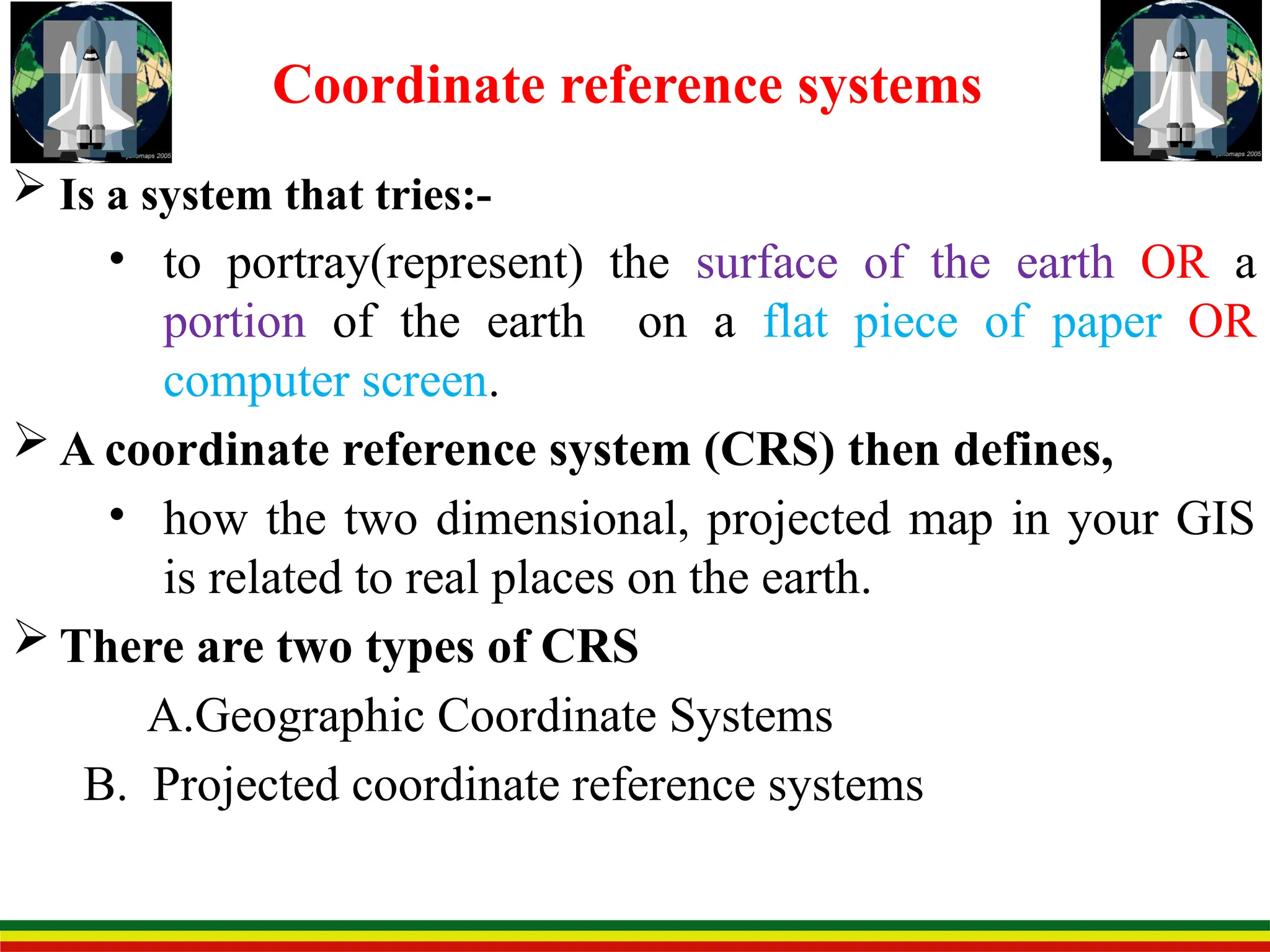  Is a system that tries:-
• to portray(represent) the surface of the earth OR a
portion of the earth on a flat piece of paper OR
computer screen.
 A coordinate reference system (CRS) then defines,
• how the two dimensional, projected map in your GIS
is related to real places on the earth.
 There are two types of CRS
A.Geographic Coordinate Systems
B. Projected coordinate reference systems
Coordinate reference systems
 
