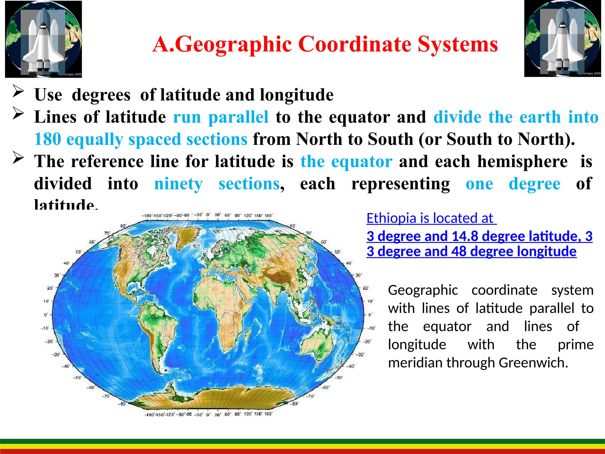 A.Geographic Coordinate Systems
 Use degrees of latitude and longitude
 Lines of latitude run parallel to the equator and divide the earth into
180 equally spaced sections from North to South (or South to North).
 The reference line for latitude is the equator and each hemisphere is
divided into ninety sections, each representing one degree of
latitude.
Geographic coordinate system
with lines of latitude parallel to
the equator and lines of
longitude with the prime
meridian through Greenwich.
Ethiopia is located at
3 degree and 14.8 degree latitude, 3
3 degree and 48 degree longitude
 