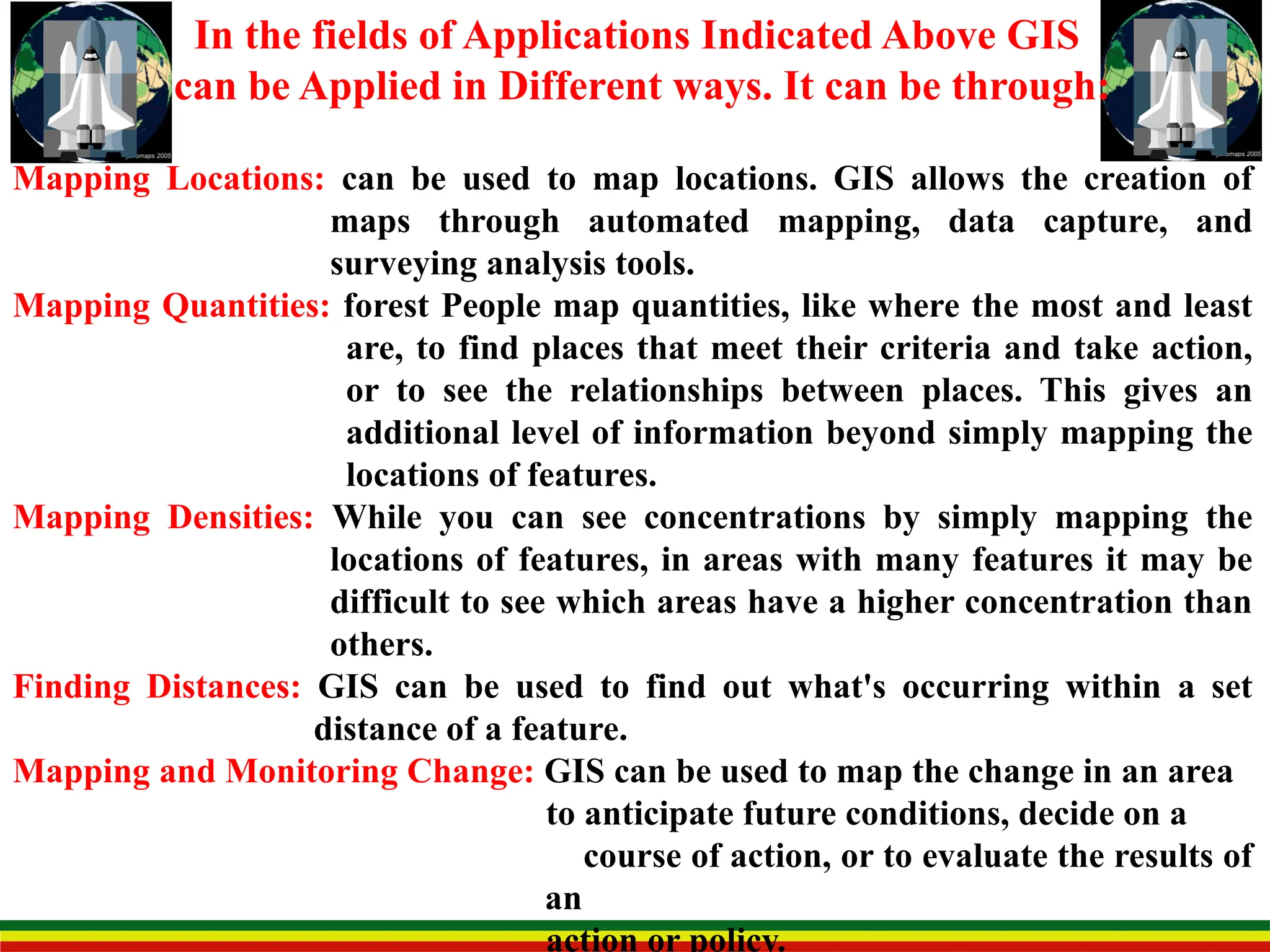 In the fields of Applications Indicated Above GIS
can be Applied in Different ways. It can be through:
Mapping Locations: can be used to map locations. GIS allows the creation of
maps through automated mapping, data capture, and
surveying analysis tools.
Mapping Quantities: forest People map quantities, like where the most and least
are, to find places that meet their criteria and take action,
or to see the relationships between places. This gives an
additional level of information beyond simply mapping the
locations of features.
Mapping Densities: While you can see concentrations by simply mapping the
locations of features, in areas with many features it may be
difficult to see which areas have a higher concentration than
others.
Finding Distances: GIS can be used to find out what's occurring within a set
distance of a feature.
Mapping and Monitoring Change: GIS can be used to map the change in an area
to anticipate future conditions, decide on a
course of action, or to evaluate the results of
an
action or policy.
 