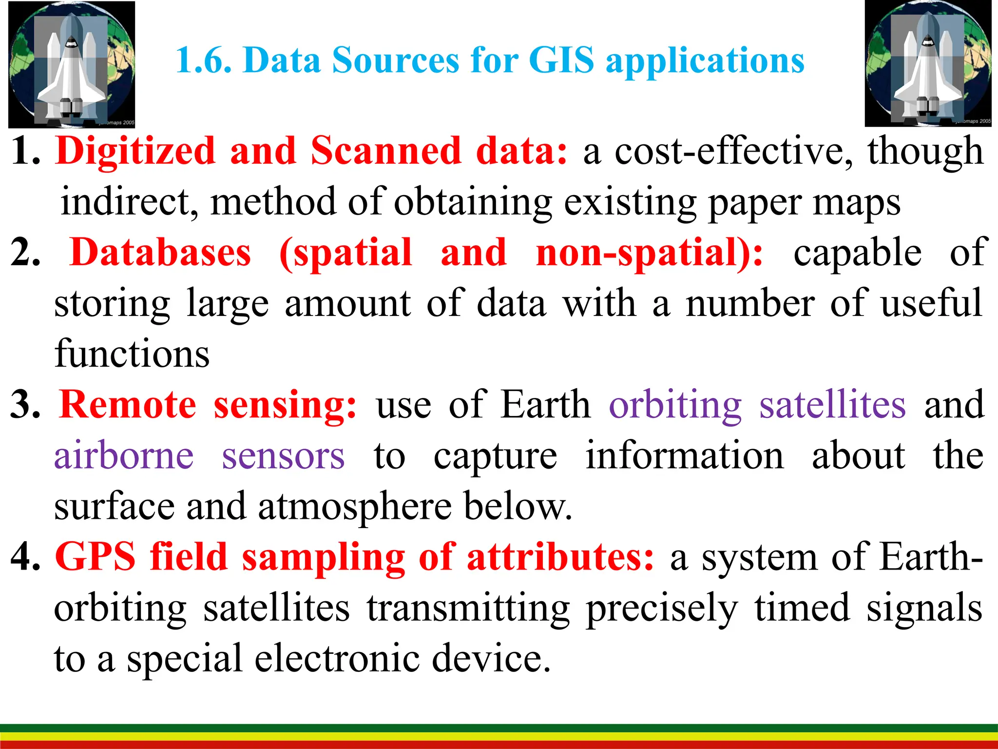1.6. Data Sources for GIS applications
1. Digitized and Scanned data: a cost-effective, though
indirect, method of obtaining existing paper maps
2. Databases (spatial and non-spatial): capable of
storing large amount of data with a number of useful
functions
3. Remote sensing: use of Earth orbiting satellites and
airborne sensors to capture information about the
surface and atmosphere below.
4. GPS field sampling of attributes: a system of Earth-
orbiting satellites transmitting precisely timed signals
to a special electronic device.
 