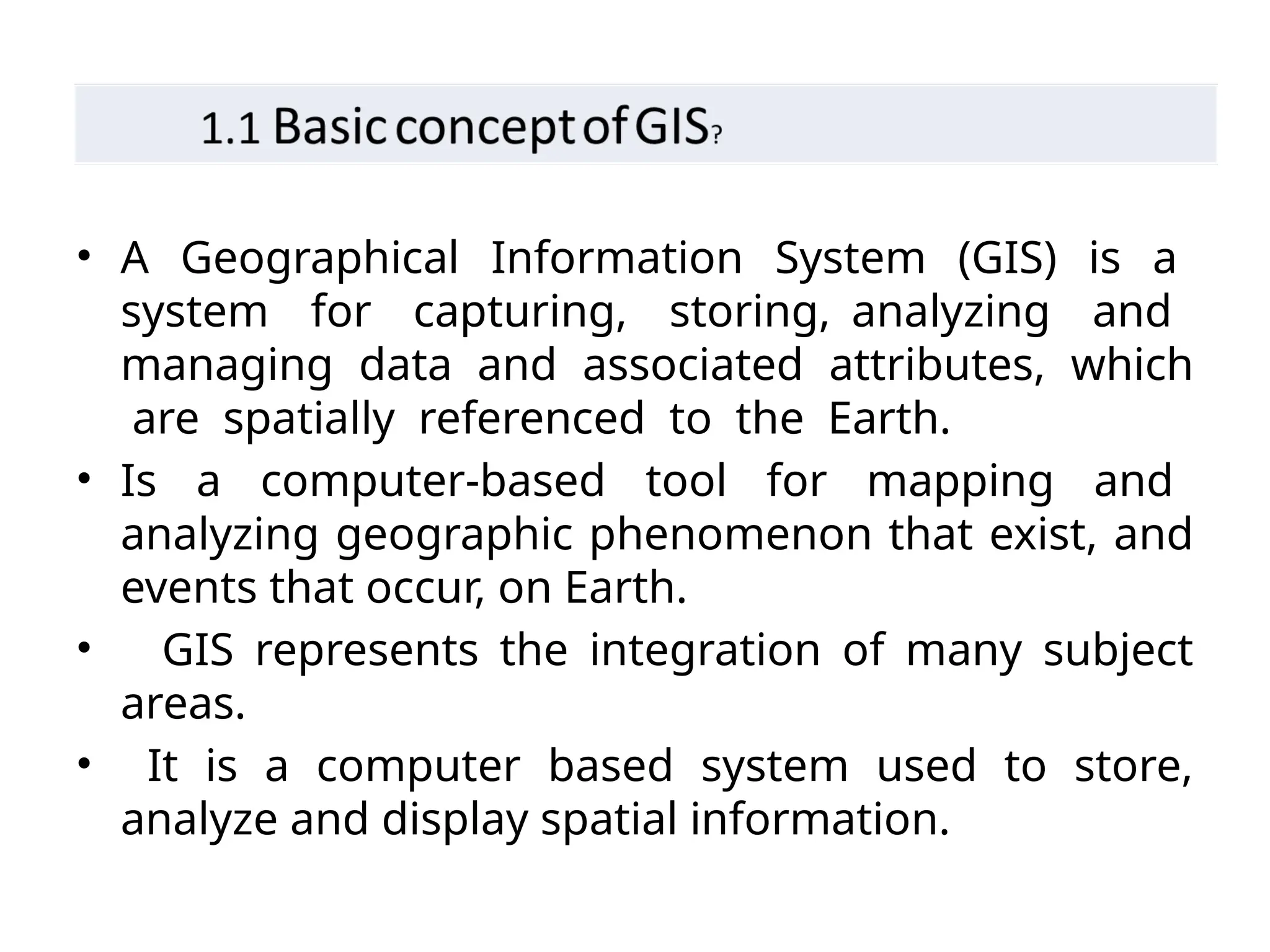 • A Geographical Information System (GIS) is a
system for capturing, storing, analyzing and
managing data and associated attributes, which
are spatially referenced to the Earth.
• Is a computer-based tool for mapping and
analyzing geographic phenomenon that exist, and
events that occur, on Earth.
• GIS represents the integration of many subject
areas.
• It is a computer based system used to store,
analyze and display spatial information.
 