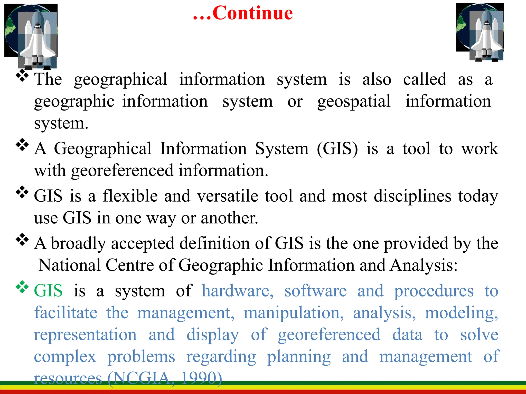 …Continue
 The geographical information system is also called as a
geographic information system or geospatial information
system.
 A Geographical Information System (GIS) is a tool to work
with georeferenced information.
 GIS is a flexible and versatile tool and most disciplines today
use GIS in one way or another.
 A broadly accepted definition of GIS is the one provided by the
National Centre of Geographic Information and Analysis:
 GIS is a system of hardware, software and procedures to
facilitate the management, manipulation, analysis, modeling,
representation and display of georeferenced data to solve
complex problems regarding planning and management of
resources (NCGIA, 1990)
 