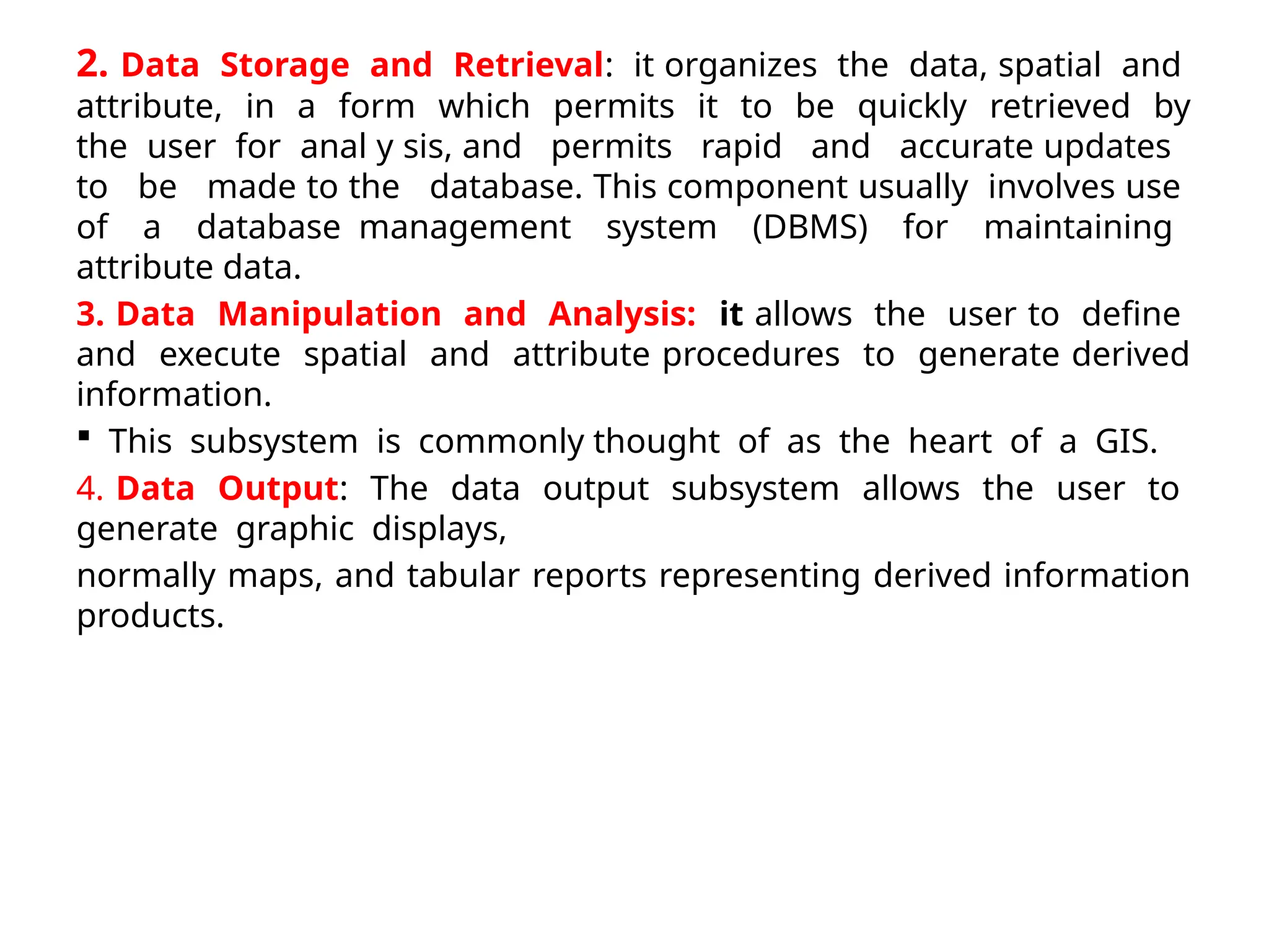 2. Data Storage and Retrieval: it organizes the data, spatial and
attribute, in a form which permits it to be quickly retrieved by
the user for anal y sis, and permits rapid and accurate updates
to be made to the database. This component usually involves use
of a database management system (DBMS) for maintaining
attribute data.
3. Data Manipulation and Analysis: it allows the user to define
and execute spatial and attribute procedures to generate derived
information.
 This subsystem is commonly thought of as the heart of a GIS.
4. Data Output: The data output subsystem allows the user to
generate graphic displays,
normally maps, and tabular reports representing derived information
products.
 
