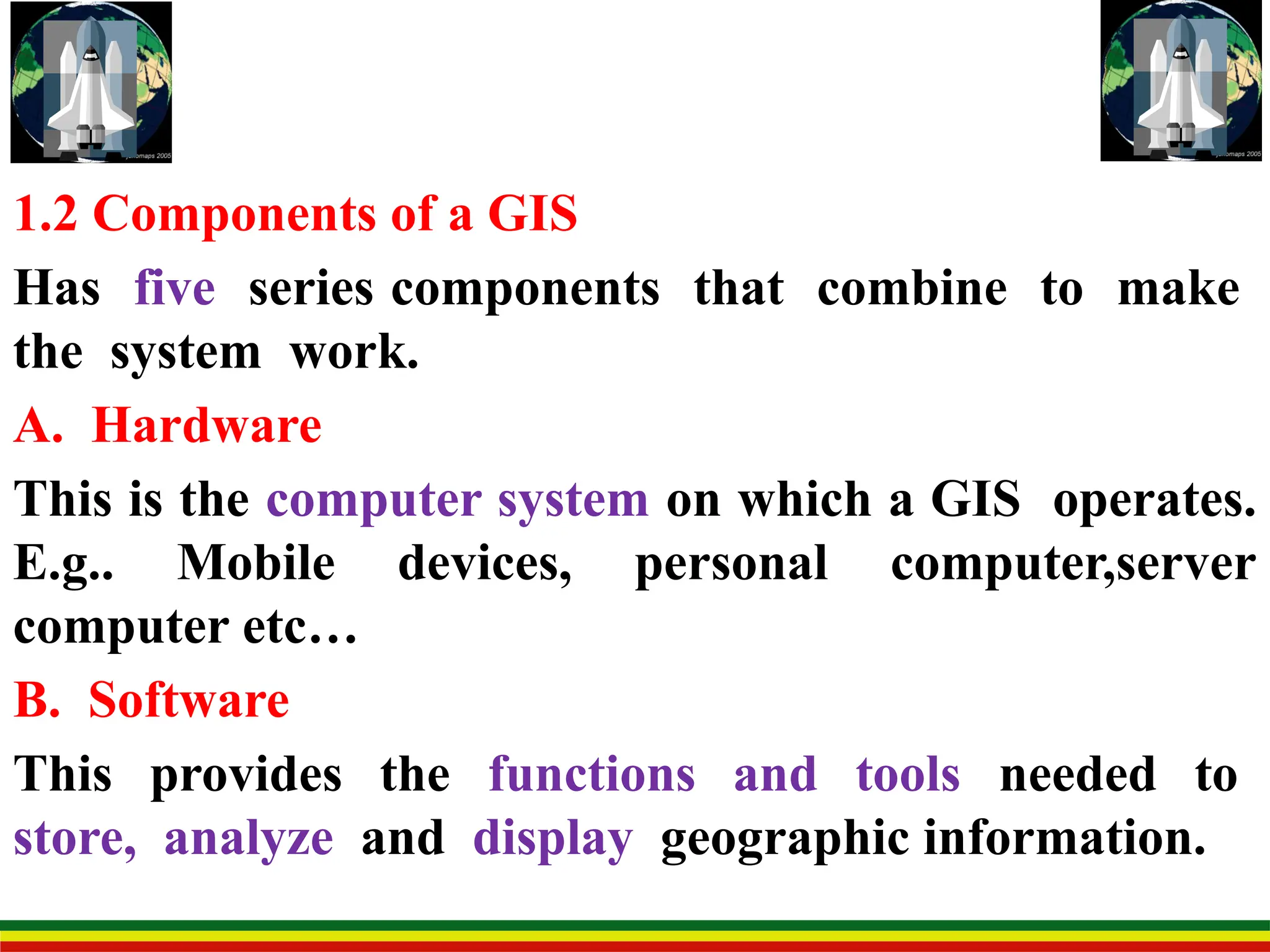 1.2 Components of a GIS
Has five series components that combine to make
the system work.
A. Hardware
This is the computer system on which a GIS operates.
E.g.. Mobile devices, personal computer,server
computer etc…
B. Software
This provides the functions and tools needed to
store, analyze and display geographic information.
 