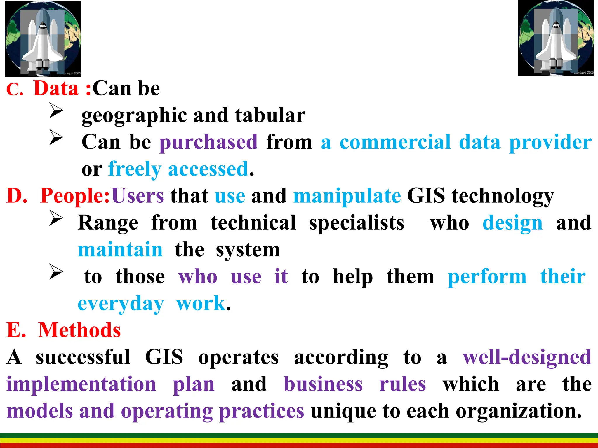 C. Data :Can be
 geographic and tabular
 Can be purchased from a commercial data provider
or freely accessed.
D. People:Users that use and manipulate GIS technology
 Range from technical specialists who design and
maintain the system
 to those who use it to help them perform their
everyday work.
E. Methods
A successful GIS operates according to a well-designed
implementation plan and business rules which are the
models and operating practices unique to each organization.
 