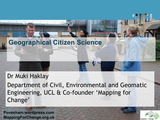 Geographical Citizen Science




 Dr Muki Haklay
 Department of Civil, Environmental and Geomatic
 Engineering, UCL & Co-founder ‘Mapping for
 Change’
Povesham.wordpress.com
MappingForChange.org.uk
 