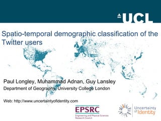 Spatio-temporal demographic classification of the 
Twitter users 
Paul Longley, Muhammad Adnan, Guy Lansley 
Department of Geography, University College London 
Web: http://www.uncertaintyofidentity.com 
 