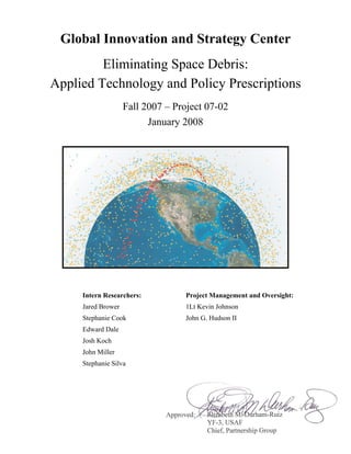 Global Innovation and Strategy Center
         Eliminating Space Debris:
Applied Technology and Policy Prescriptions
                    Fall 2007 – Project 07-02
                          January 2008




     Intern Researchers:          Project Management and Oversight:
     Jared Brower                 1Lt Kevin Johnson
     Stephanie Cook               John G. Hudson II
     Edward Dale
     Josh Koch
     John Miller
     Stephanie Silva
 