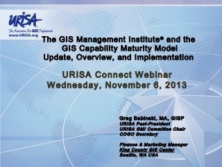 The GIS Management Institute ® and the
GIS Capability Maturity Model
Update, Overview, and Implementation

URISA Connect Webinar
Wednesday, November 6, 2013

Greg Babinski, MA, GISP

URISA Past-President
URISA GMI Committee Chair
COGO Secretary
Finance & Marketing Manager
King County GIS Center
Seattle, WA USA

 