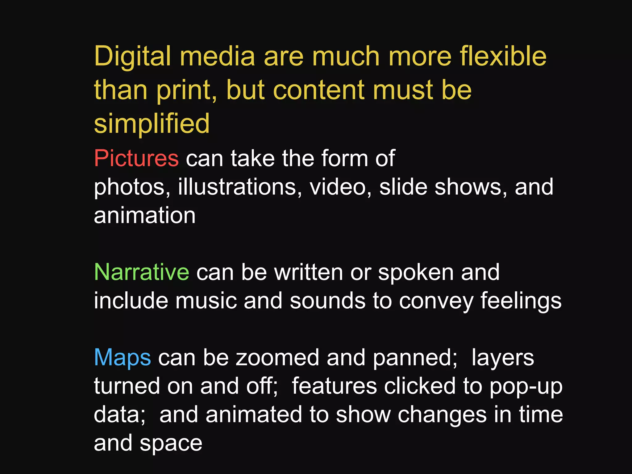 Digital media are much more flexible
than print, but content must be
simplified
Pictures can take the form of
photos, illustrations, video, slide shows, and
animation
Narrative can be written or spoken and
include music and sounds to convey feelings
Maps can be zoomed and panned; layers
turned on and off; features clicked to pop-up
data; and animated to show changes in time
and space

 