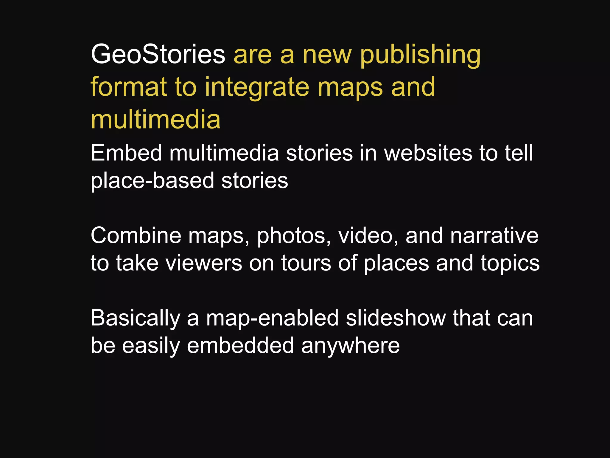 GeoStories are a new publishing
format to integrate maps and
multimedia
Embed multimedia stories in websites to tell
place-based stories
Combine maps, photos, video, and narrative
to take viewers on tours of places and topics
Basically a map-enabled slideshow that can
be easily embedded anywhere

 